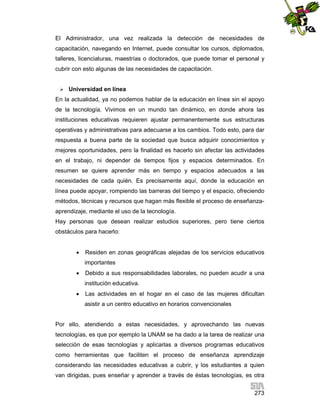 El Administrador, una vez realizada la detección de necesidades de
capacitación, navegando en Internet, puede consultar los cursos, diplomados,
talleres, licenciaturas, maestrías o doctorados, que puede tomar el personal y
cubrir con esto algunas de las necesidades de capacitación.


Universidad en línea

En la actualidad, ya no podemos hablar de la educación en línea sin el apoyo
de la tecnología. Vivimos en un mundo tan dinámico, en donde ahora las
instituciones educativas requieren ajustar permanentemente sus estructuras
operativas y administrativas para adecuarse a los cambios. Todo esto, para dar
respuesta a buena parte de la sociedad que busca adquirir conocimientos y
mejores oportunidades, pero la finalidad es hacerlo sin afectar las actividades
en el trabajo, ni depender de tiempos fijos y espacios determinados. En
resumen se quiere aprender más en tiempo y espacios adecuados a las
necesidades de cada quién. Es precisamente aquí, donde la educación en
línea puede apoyar, rompiendo las barreras del tiempo y el espacio, ofreciendo
métodos, técnicas y recursos que hagan más flexible el proceso de enseñanzaaprendizaje, mediante el uso de la tecnología.
Hay personas que desean realizar estudios superiores, pero tiene ciertos
obstáculos para hacerlo:


Residen en zonas geográficas alejadas de los servicios educativos
importantes



Debido a sus responsabilidades laborales, no pueden acudir a una
institución educativa.



Las actividades en el hogar en el caso de las mujeres dificultan
asistir a un centro educativo en horarios convencionales

Por ello, atendiendo a estas necesidades, y aprovechando las nuevas
tecnologías, es que por ejemplo la UNAM se ha dado a la tarea de realizar una
selección de esas tecnologías y aplicarlas a diversos programas educativos
como herramientas que faciliten el proceso de enseñanza aprendizaje
considerando las necesidades educativas a cubrir, y los estudiantes a quien
van dirigidas, pues enseñar y aprender a través de éstas tecnologías, es otra
273

 