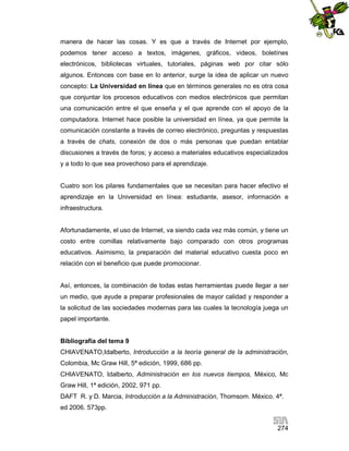 manera de hacer las cosas. Y es que a través de Internet por ejemplo,
podemos tener acceso a textos, imágenes, gráficos, videos, boletínes
electrónicos, bibliotecas virtuales, tutoriales, páginas web por citar sólo
algunos. Entonces con base en lo anterior, surge la idea de aplicar un nuevo
concepto: La Universidad en línea que en términos generales no es otra cosa
que conjuntar los procesos educativos con medios electrónicos que permitan
una comunicación entre el que enseña y el que aprende con el apoyo de la
computadora. Internet hace posible la universidad en línea, ya que permite la
comunicación constante a través de correo electrónico, preguntas y respuestas
a través de chats, conexión de dos o más personas que puedan entablar
discusiones a través de foros; y acceso a materiales educativos especializados
y a todo lo que sea provechoso para el aprendizaje.

Cuatro son los pilares fundamentales que se necesitan para hacer efectivo el
aprendizaje en la Universidad en línea: estudiante, asesor, información e
infraestructura.

Afortunadamente, el uso de Internet, va siendo cada vez más común, y tiene un
costo entre comillas relativamente bajo comparado con otros programas
educativos. Asimismo, la preparación del material educativo cuesta poco en
relación con el beneficio que puede promocionar.

Así, entonces, la combinación de todas estas herramientas puede llegar a ser
un medio, que ayude a preparar profesionales de mayor calidad y responder a
la solicitud de las sociedades modernas para las cuales la tecnología juega un
papel importante.

Bibliografía del tema 9
CHIAVENATO,Idalberto, Introducción a la teoría general de la administración,
Colombia, Mc Graw Hill, 5ª edición, 1999, 686 pp.
CHIAVENATO, Idalberto, Administración en los nuevos tiempos, México, Mc
Graw Hill, 1ª edición, 2002, 971 pp.
DAFT R. y D. Marcia, Introducción a la Administración, Thomsom. México. 4ª.
ed 2006. 573pp.
274

 