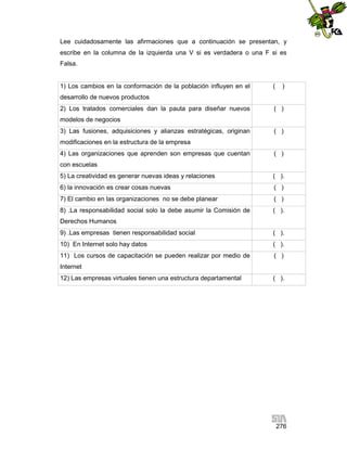 Lee cuidadosamente las afirmaciones que a continuación se presentan, y
escribe en la columna de la izquierda una V si es verdadera o una F si es
Falsa.

1) Los cambios en la conformación de la población influyen en el

(

)

desarrollo de nuevos productos
2) Los tratados comerciales dan la pauta para diseñar nuevos

( )

modelos de negocios
3) Las fusiones, adquisiciones y alianzas estratégicas, originan

( )

modificaciones en la estructura de la empresa
4) Las organizaciones que aprenden son empresas que cuentan

( )

con escuelas
5) La creatividad es generar nuevas ideas y relaciones

( ).

6) la innovación es crear cosas nuevas

( )

7) El cambio en las organizaciones no se debe planear

( )

8) .La responsabilidad social solo la debe asumir la Comisión de

( ).

Derechos Humanos
9) .Las empresas tienen responsabilidad social

( ).

10) En Internet solo hay datos

( ).

11) Los cursos de capacitación se pueden realizar por medio de

( )

Internet
12) Las empresas virtuales tienen una estructura departamental

( ).

276

 