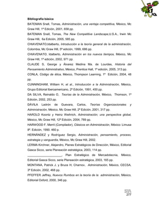 Bibliografía básica
BATEMAN Snell, Tomas, Administración, una ventaja competitiva, México, Mc
Graw Hill, 1ª Edición, 2001, 658 pp.
BATEMAN Snell, Tomas, The New Competitive Landscape,U.S.A., Irwin Mc
Graw Hill, 6a Edición, 2005, 585 pp.
CHIAVENATO,Idalberto, Introducción a la teoría general de la administración,
Colombia, Mc Graw Hill, 5ª edición, 1999, 686 pp.
CHIAVENATO, Idalberto, Administración en los nuevos tiempos, México, Mc
Graw Hill, 1ª edición, 2002, 971 pp.
CLAUDE S, George y Álvarez Medina Ma. de Lourdes, Historia del
Pensamiento Administrativo, México, Prentice Hall, 1ª edición, 2005, 313 pp.
CONLA, Código de ética, México, Thompson Learning, 1ª Edición, 2004, 48
pp.
CUNNINGHAM, William H, et al., Introducción a la Administración, México,
Grupo Editorial Iberoamericano, 2ª Edición, 1991, 450 pp.
DA SILVA, Reinaldo O, Teorías de la Administración, México, Thomson, 1ª
Edición, 2002, 253 pp.
DÁVILA

Ladrón

de

Guevara,

Carlos,

Teorías

Organizacionales

y

Administración, México, Mc Graw Hill, 2ª Edición, 2001, 317 pp.
HAROLD Koontz y Heinz Weihrich, Administración; una perspectiva global,
México, Mc Graw Hill, 12ª Edición, 2004, 789 pp.
HARWOOD F. Merril (Compilador), Clásicos en Administración, México: Limusa
8ª. Edición, 1990. 460 p.
HERNÁNDEZ y Rodríguez Sergio, Administración, pensamiento, proceso,
estrategia y vanguardia, México, Mc Graw Hill, 2002.
LERMA Kirchner, Alejandro, Planes Estratégicos de Dirección, México, Editorial
Gasca Sicco, serie Planeación estratégica, 2003, 114 pp.
_____________________,

Plan

Estratégico

de

Mercadotecnia,

México,

Editorial Gasca Sicco, serie Planeación estratégica, 2003, 165 pp.
MONTANA, Patrick J. y Bruce H, Charnov, Administración, México, CECSA,
3ª Edición, 2002, 468 pp.
PFEFFER Jeffrey, Nuevos Rumbos en la teoría de la administración, México,
Editorial Oxford, 2000, 346 pp.

277

 