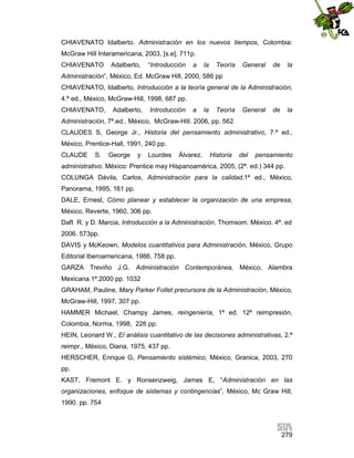 CHIAVENATO Idalberto. Administración en los nuevos tiempos, Colombia:
McGraw Hill Interamericana, 2003, [s.e], 711p.
CHIAVENATO

Adalberto,

“Introducción

a

la

Teoría

General

de

la

Administración”, México, Ed. McGraw Hill, 2000, 586 pp
CHIAVENATO, Idalberto, Introducción a la teoría general de la Administración,
4.ª ed., México, McGraw-Hill, 1998, 687 pp.
CHIAVENATO,

Adalberto,

Introducción

a

la

Teoría

General

de

la

Administración, 7ª.ed., México, McGraw-Hill. 2006, pp. 562
CLAUDES S, George Jr., Historia del pensamiento administrativo, 7.ª ed.,
México, Prentice-Hall, 1991, 240 pp.
CLAUDE

S.

George

y

Lourdes

Álvarez.

Historia

del

pensamiento

administrativo. México: Prentice may Hispanoamérica, 2005, (2ª. ed.) 344 pp.
COLUNGA Dávila, Carlos, Administración para la calidad,1ª ed., México,
Panorama, 1995, 161 pp.
DALE, Ernest, Cómo planear y establecer la organización de una empresa,
México, Reverte, 1960, 306 pp.
Daft R. y D. Marcia, Introducción a la Administración, Thomsom. México. 4ª. ed
2006. 573pp.
DAVIS y McKeown, Modelos cuantitativos para Administración, México, Grupo
Editorial Iberoamericana, 1986, 758 pp.
GARZA Treviño J.G. Administración Contemporánea, México, Alambra
Mexicana.1ª.2000 pp. 1032
GRAHAM, Pauline, Mary Parker Follet precursora de la Administración, México,
McGraw-Hill, 1997, 307 pp.
HAMMER Michael, Champy James, reingeniería, 1ª ed. 12ª reimpresión,
Colombia, Norma, 1998, 226 pp.
HEIN, Leonard W., El análisis cuantitativo de las decisiones administrativas, 2.ª
reimpr., México, Diana, 1975, 437 pp.
HERSCHER, Enrique G, Pensamiento sistémico, México, Granica, 2003, 270
pp.
KAST, Fremont E. y Ronsenzweig, James E, “Administración en las
organizaciones, enfoque de sistemas y contingencias”, México, Mc Graw Hill,
1990. pp. 754

279

 