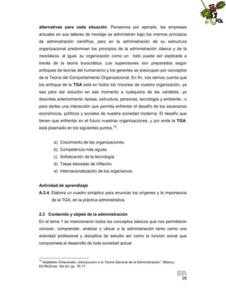 alternativas para cada situación. Pensemos por ejemplo, las empresas
actuales en sus talleres de montaje se administran bajo los mismos principios
de administración científica, pero en la administración de su estructura
organizacional predominan los principios de la administración clásica y de la
neoclásica, al igual, su organización como un

todo puede ser explicada a

través de la teoría burocrática. Los supervisores son preparados según
enfoques de teorías del humanismo y los gerentes se preocupan por conceptos
de la Teoría del Comportamiento Organizacional. En fin, nos damos cuenta que
los enfoque de la TGA está en todos los rincones de nuestra organización, ya
sea para dar solución en ese momento a cualquiera de las variables, ya
descritas anteriormente -tareas, estructura, personas, tecnología y ambiente-, o
para darles una interacción que permita enfrentar el desafío de los escenarios
económicos, políticos y sociales de nuestra sociedad moderna. El desafío que
tienen que enfrentar en el futuro nuestras organizaciones, y por ende la TGA,
está plasmado en los siguientes puntos.10:

a) Crecimiento de las organizaciones.
b) Competencia más aguda.
c) Sofisticación de la tecnología.
d) Tasas elevadas de inflación.
e) Internacionalización de los organismos.

Actividad de aprendizaje
A.2.4. Elabora un cuadro sinóptico para enunciar los orígenes y la importancia
de la TGA, en la práctica administrativa.

2.3 Contenido y objeto de la administración
En el tema 1 se mencionaron todos los conceptos básicos que nos permitieron
conocer, comprender, analizar y ubicar a la administración tanto como una
actividad profesional y disciplina de estudio así como la función social que
compromete el desarrollo de toda sociedad actual.

10

Adalberto Chiavenato, Introducción a la Teoría General de la Administración”, México,
Ed.McGraw, 4ta ed. pp. 16-17

28

 