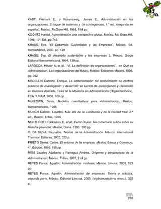 KAST, Fremont E., y Rosenzweig, James E., Administración en las
organizaciones. Enfoque de sistemas y de contingencias, 4.ª ed., (segunda en
español), México, McGraw-Hill, 1988, 754 pp.
KOONTZ Harold, Administración una perspectiva global, México, Mc Graw-Hill,
1998, 10ª. Ed., pp.745.
KRASS, Eva, “El Desarrollo Sustentable y las Empresas”, México, Ed.
Iberoamérica, 2000. pp. 129
KRASS, Eva, El desarrollo sustentable y las empresas 2, México, Grupo
Editorial Iberoamericana, 1994, 129 pp.
LAROCCA, Héctor A, et al., “VI. La definición de organizaciones”, en Qué es
Administración. Las organizaciones del futuro, México, Ediciones Macchi, 1998,
pp. 392
MEDELLÍN Cabrere, Enrique, La administración del conocimiento en centros
públicos de investigación y desarrollo: el Centro de Investigación y Desarrollo
en Química Aplicada, Tesis de la Maestría en Administración (Organizaciones),
FCA / UNAM, 2003, 160 pp.
McKEOWN, Davis, Modelos cuantitativos para Administración, México,
Iberoamericana, 1986.
MÜNCH Galindo, Lourdes, Más allá de la excelencia y de la calidad total, 2.ª
ed., México, Trillas, 1998.
NORTHCOTE Parkinson, C. et al., Peter Druker. Un comentario crítico sobre su
filosofía gerencial, México, Diana, 1993, 303 pp.
O. DA SILVA, Reynaldo. Teorías de la Administración. México: International
Thomson Editores, 2002, 523 p.
PRIETO Sierra, Carlos, El entorno de la empresa, México, Banca y Comercio,
4ª. Edición, 1999, 195 pp.
RÍOS Sazalay Adalberto y Paniagua Andrés, Orígenes y perspectivas de la
Administración, México, Trillas, 1992, 214 pp.
REYES Ponce, Agustín, Administración moderna, México, Limusa, 2003, 523
pp.
REYES Ponce, Agustín. Administración de empresas. Teoría y práctica,
segunda parte, México: Editorial Limusa, 2000, (trigésimoséptima reimp.), 392
p.

280

 