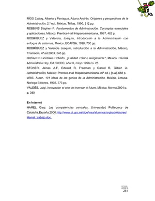 RÍOS Szalay, Alberto y Paniagua, Aduna Andrés, Orígenes y perspectivas de la
Administración, 2.ª ed., México, Trillas, 1990, 212 pp.
ROBBINS Stephen P. Fundamentos de Administración. Conceptos esenciales
y aplicaciones, México: Prentice-Hall Hispanoamericana, 1997, 482 p.
RODRíGUEZ y Valencia, Joaquín, Introducción a la Administración con
enfoque de sistemas, México, ECAFSA, 1998, 730 pp.
RODRÏGUEZ y Valencia Joaquín, Introducción a la Administración, México,
Thomsom, 4ª.ed.2003, 545 pp.
ROSALES Gonzáles Roberto, ¿Calidad Total o reingeniería?, México, Revista
Adminístrate Hoy, Ed. SICCO, año III, mayo 1996,no. 25
STONER, James A.F, Edward R. Freeman y Daniel R. Gilbert Jr.
Administración, México: Prentice-Hall Hispanoamericana, (6ª ed.), [s.a], 688 p.
URIS, Auren, 101 ideas de los genios de la Administración, México, LimusaNoriega Editores, 1992, 373 pp.
VALDÉS, Luigi, Innovación el arte de inventar el futuro, México, Norma,2004 p.
p. 380

En Internet
HAMEL Gary, Las competencias centrales, Universidad Politécnica de
Cataluña,España,2006.http://www.ct.upc.es/doe/insa/alumnos/orgtrab/Autores/
Hamel_trabajo.doc,

281

 