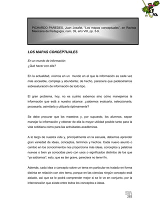 PICHARDO PAREDES, Juan Josafat, “Los mapas conceptuales”, en Revista
Mexicana de Pedagogía, núm. 39, año VIII, pp. 3-9.

LOS MAPAS CONCEPTUALES
En un mundo de información
¿Qué hacer con ella?

En la actualidad, vivimos en un mundo en el que la información es cada vez
más accesible, compleja y abundante; de hecho, pareciera que padeciéramos
sobresaturación de información de todo tipo.

El gran problema, hoy, no es cuánto sabemos sino cómo manejamos la
información que está a nuestro alcance: ¿sabemos evaluarla, seleccionarla,
procesarla, asimilarla y utilizarla óptimamente?

Se debe procurar que los maestros y, por supuesto, los alumnos, sepan
manejar la información y obtener de ella la mayor utilidad posible tanto para la
vida cotidiana como para las actividades académicas.

A lo largo de nuestra vida y, principalmente en la escuela, debemos aprender
gran variedad de ideas, conceptos, términos y hechos. Cada nuevo asunto o
cambio en los conocimientos nos proporciona más ideas, conceptos y palabras
nuevas o bien ya conocidas pero con usos o significados distintos de los que
“ya sabíamos”; esto, que es tan grave, pareciera no tener fin.

Además, cada idea o concepto sobre un tema en particular es tratado en forma
distinta en relación con otro tema, porque en las ciencias ningún concepto está
aislado, así que se le podrá comprender mejor si se le ve en conjunto, por la
interconexión que existe entre todos los conceptos e ideas.

283

 