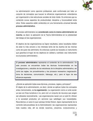 La administración como ejercicio profesional, está conformada por todo un
conjunto de conceptos que buscan la eficiencia organizacional, entendamos
por organización a las estructuras sociales de toda índole. Es entonces que su
contenido evoca aspectos de productividad, disciplina y funcionalidad entre
otros. Estos aspectos están contenidos en una herramienta universal llamada
proceso administrativo.

El proceso administrativo es considerado como la misma administración en
marcha, es decir, la aplicación de la Teoría Administrativa en la cotidianidad
del trabajo en las organizaciones.

El objetivo de las organizaciones es lograr resultados, estos resultados deben
de estar lo más cercano a los intereses tanto de los dueños de las mismas
como de quien las administra. Es entonces cuando se necesita un instrumento
que garantice el logro de los objetivos en calidad y cantidad, ese instrumento
es el proceso administrativo.

El proceso administrativo representa el contenido de la administración. En
este proceso se encuentran todas las técnicas fundamentadas en las
investigaciones y estudios de los estudiosos de la disciplina administrativa, así
como las reglas, los procedimientos y los procesos necesarios (negociación,
toma de decisiones, comunicación, liderazgo, etc.), para el logro de esa
eficiencia esperada.

¿Donde se aplicarán todas esas técnicas, procesos, reglas y principios?
El objeto de la administración, es decir, donde se aplican todos los conceptos
antes mencionados, es la organización. La organización como un ente social,
ya sea con fines lucrativos o no, pero con un conjunto de recursos que exigen
ser utilizados racionalmente. Las organizaciones nacen con un solo fin: ofrecer
a la sociedad productos y/o servicios que satisfagan sus necesidades.
Recordemos un poco lo que subraya Amitai Etzioni, digno representante de la
corriente estructuralistas de la Administración: las organizaciones representan
toda nuestra vida, allí es donde nacemos, crecemos, evolucionamos y

29

 