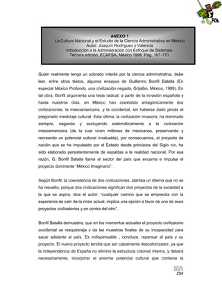 ANEXO 1
La Cultura Nacional y el Estudio de la Ciencia Administrativa en México
Autor: Joaquín Rodríguez y Valencia
Introducción a la Administración con Enfoque de Sistemas.
Tercera edición, ECAFSA, México 1998. Pág. 167-170.

Quién realmente tenga un sobrado interés por la ciencia administrativa, debe
leer, entre otros textos, algunos ensayos de Guillermo Bonfil Batalla (En
especial México Profundo, una civilización negada, Grijalbo, México, 1989). En
tal obra, Bonfil argumenta una tesis radical: a partir de la invasión española y
hasta nuestros días, en México han coexistido antagónicamente dos
civilizaciones, la mesoamericana, y la occidental, sin haberse dado jamás el
pregonado mestizaje cultural. Esta última, la civilización invasora, ha dominado
siempre,

negando

y

excluyendo

sistemáticamente

a

la

civilización

mesoamericana (de la cual viven millones de mexicanos, preservando y
recreando un potencial cultural invaluable), por consecuencia, el proyecto de
nación que se ha impulsado por el Estado desde principios del Siglo XIX, ha
sido elaborado persistentemente de espaldas a la realidad nacional. Por esa
razón, G. Bonfil Batalla llama al sector del país que encarna e impulsa el
proyecto dominante “México Imaginario”.

Según Bonfil, la coexistencia de dos civilizaciones, plantea un dilema que no se
ha resuelto, porque dos civilizaciones significan dos proyectos de la sociedad a
la que se aspira, dice el autor: “cualquier camino que se emprenda con la
esperanza de salir de la crisis actual, implica una opción a favor de uno de esos
proyectos civilizatorios y en contra del otro”.

Bonfil Batalla demuestra, que en los momentos actuales el proyecto civilizatorio
occidental se resquebraja y da las muestras finales de su incapacidad para
sacar adelante al país. Es indispensable , concluye, repensar al país y su
proyecto. El nuevo proyecto tendrá que ser cabalmente descolonizador, ya que
la independencia de España no eliminó la estructura colonial interna, y deberá
necesariamente, incorporar el enorme potencial cultural que contiene la

294

 