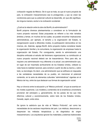 civilización negada de México. De lo que se trata, es que el nuevo proyecto de
país, la civilización mesoamericana sea la protagonista, y que se creen las
condiciones para que su potencial cultural se desarrolle, sin que ello signifique,
de ninguna manera, excluir a la civilización occidental.

¿Cuál es la relación entre la obra de Bonfil y la administración?
Bonfil propone diversos planteamientos a considerar en la formulación de
nuevo proyecto nacional. Estas propuestas se refieren a los más variados
ámbitos y temas, en muchos de los cuales, se pueden encontrar implicaciones
administrativas, por ejemplo, el tamaño y la organización del Estado, la
reorganización social a diferentes niveles, la participación democrática en los
mismos, etc. Además, agrega Bonfil, dicho proyecto implica considerar desde
la organización familiar y la comunitaria, la organización de empresas hasta la
organización del Estado. Por consiguiente, siendo la administración una
disciplina enfocada al estudio del fenómeno organizacional, su contribución al
nuevo proyecto nacional deberá ser de trascendencia. Pero para ello, se
requiere una administración muy diferente a la actual: una administración que,
en lugar de ser importada acríticamente de los Estados Unidos, volteará su
vista hacia la realidad nacional, para construir a partir de ella su teoría y, sobre
todo, su tecnología. Es decir, una administración que se edificara en respuesta
a las verdaderas necesidades de su pueblo, sin mencionar el potencial
contenido, en la serie de elementos culturales “administrativos” vigentes en el
México de hoy, entre los que destacan sus formas de organización social.

Hay un divorcio entre la educación y el “México profundo”, el que se acentúa en
los niveles superiores. Los modelos y contenidos de la enseñanza universitaria
provienen del extranjero y, generalmente, de los países de los que más
diferimos cultural y económicamente, sobre todo de los Estados Unidos,
Canadá, Japón, entre otros.

Se ignora la sabiduría que de vida al “México Profundo”, así como las
necesidades de los sectores mayoritarios del país. Los médicos, desconocen y
desprecian

los

métodos

terapéuticos

y

de

diagnóstico

de

origen

mesoamericano. Los arquitectos ignoran los materiales y sistemas tradicionales
295

 