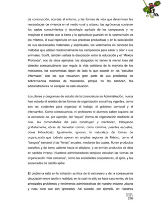 de construcción, acordes al entorno, y las formas de vida que determinan las
necesidades de vivienda en el medio rural y urbano, los agrónomos soslayan
los vastos conocimientos y tecnología agrícola de los campesinos y no
imaginan el sentido que la tierra y la agricultura guardan en la cosmovisión de
los mismos, el cual repercute en sus prácticas productivas y en la satisfacción
de sus necesidades materiales y espirituales, los veterinarios no conocen los
métodos que utilizan tradicionalmente los campesinos para sanar y criar a sus
animales. Bonfil, también señala la disociación entre la educación y el “México
Profundo”, nos da otros ejemplos: los abogados no tienen la menor idea del
derecho consuetudinario que regula la vida cotidiana de la mayoría de los
mexicanos, los economistas dejan de lado lo que sucede en los “circuitos
informales” con los que resuelven gran parte de sus problemas de
sobrevivencia

millones

de

mexicanos,

porque

no

los

conocen,

los

administradores no escapan de esta situación.

Los planes y programas de estudio de la Licenciatura en Administración, nunca
han incluido el análisis de las formas de organización social hoy vigentes, como
son las existentes para organizar el trabajo, el gobierno comunal y el
intercambio. Como consecuencia, ni profesores ni alumnos saben siquiera de
la existencia de, por ejemplo, del “tequio” (forma de organización mediante el
cual, las comunidades del país construyen y mantienen, trabajando
gratuitamente, obras de bienestar común, como caminos, puentes escuelas,
obras hidráulicas). Igualmente, ignoran,

la naturaleza de formas de

organización que todavía operan en amplias regiones de México, como el
“tianguis” semanal y las “ferias” anuales, mediante las cuales, fluyen productos
costeños y de tierra caliente hacia el altiplano, y se envían productos de éste
en sentido inverso. Nuestros administradores tampoco estudian las formas de
organización “más cercanas”, como las sociedades cooperativas, el ejido, y las
sociedades de crédito ejidal.

El problema está en la imitación acrítica de lo extranjero y de la consecuente
disociación entre teoría y realidad, en la cual no sólo se hace caso omiso de los
principales problemas y fenómenos administrativos de nuestro entorno urbano
y rural, sino que son ignorados. Así sucede, por ejemplo, en nuestras
296

 
