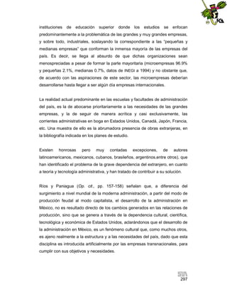 instituciones

de

educación

superior

donde

los

estudios

se

enfocan

predominantemente a la problemática de las grandes y muy grandes empresas,
y sobre todo, industriales, soslayando la correspondiente a las “pequeñas y
medianas empresas” que conforman la inmensa mayoría de las empresas del
país. Es decir, se llega al absurdo de que dichas organizaciones sean
menospreciadas a pesar de formar la parte mayoritaria (microempresas 96.9%
y pequeñas 2.1%, medianas 0.7%, datos de INEGI a 1994) y no obstante que,
de acuerdo con las aspiraciones de este sector, las microempresas deberían
desarrollarse hasta llegar a ser algún día empresas internacionales.

La realidad actual predominante en las escuelas y facultades de administración
del país, es la de abocarse prioritariamente a las necesidades de las grandes
empresas, y la de seguir de manera acrítica y casi exclusivamente, las
corrientes administrativas en boga en Estados Unidos, Canadá, Japón, Francia,
etc. Una muestra de ello es la abrumadora presencia de obras extranjeras, en
la bibliografía indicada en los planes de estudio.

Existen

honrosas

pero

muy

contadas

excepciones,

de

autores

latinoamericanos, mexicanos, cubanos, brasileños, argentinos,entre otros), que
han identificado el problema de la grave dependencia del extranjero, en cuanto
a teoría y tecnología administrativa, y han tratado de contribuir a su solución.

Ríos y Paniagua (Op. cit., pp. 157-158) señalan que, a diferencia del
surgimiento a nivel mundial de la moderna administración, a partir del modo de
producción feudal al modo capitalista, el desarrollo de la administración en
México, no es resultado directo de los cambios generados en las relaciones de
producción, sino que se genera a través de la dependencia cultural, científica,
tecnológica y económica de Estados Unidos, aclarándonos que el desarrollo de
la administración en México, es un fenómeno cultural que, como muchos otros,
es ajeno realmente a la estructura y a las necesidades del país, dado que esta
disciplina es introducida artificialmente por las empresas transnacionales, para
cumplir con sus objetivos y necesidades.

297

 