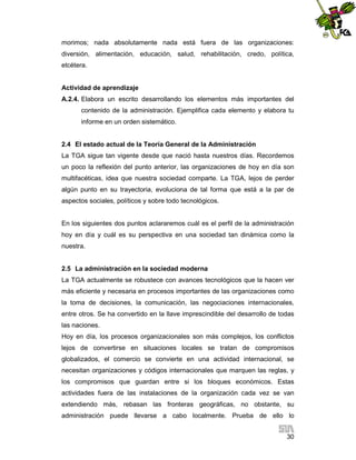 morimos; nada absolutamente nada está fuera de las organizaciones:
diversión, alimentación, educación, salud, rehabilitación, credo, política,
etcétera.

Actividad de aprendizaje
A.2.4. Elabora un escrito desarrollando los elementos más importantes del
contenido de la administración. Ejemplifica cada elemento y elabora tu
informe en un orden sistemático.

2.4 El estado actual de la Teoría General de la Administración
La TGA sigue tan vigente desde que nació hasta nuestros días. Recordemos
un poco la reflexión del punto anterior, las organizaciones de hoy en día son
multifacéticas, idea que nuestra sociedad comparte. La TGA, lejos de perder
algún punto en su trayectoria, evoluciona de tal forma que está a la par de
aspectos sociales, políticos y sobre todo tecnológicos.

En los siguientes dos puntos aclararemos cuál es el perfil de la administración
hoy en día y cuál es su perspectiva en una sociedad tan dinámica como la
nuestra.

2.5 La administración en la sociedad moderna
La TGA actualmente se robustece con avances tecnológicos que la hacen ver
más eficiente y necesaria en procesos importantes de las organizaciones como
la toma de decisiones, la comunicación, las negociaciones internacionales,
entre otros. Se ha convertido en la llave imprescindible del desarrollo de todas
las naciones.
Hoy en día, los procesos organizacionales son más complejos, los conflictos
lejos de convertirse en situaciones locales se tratan de compromisos
globalizados, el comercio se convierte en una actividad internacional, se
necesitan organizaciones y códigos internacionales que marquen las reglas, y
los compromisos que guardan entre si los bloques económicos. Estas
actividades fuera de las instalaciones de la organización cada vez se van
extendiendo más, rebasan las fronteras geográficas, no obstante, su
administración puede llevarse a cabo localmente. Prueba de ello lo
30

 