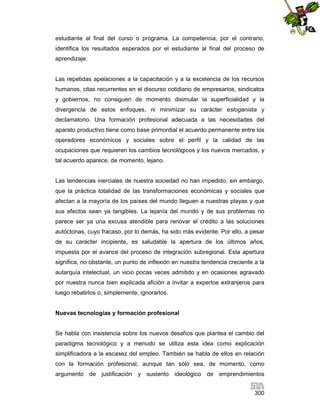 estudiante al final del curso o programa. La competencia, por el contrario,
identifica los resultados esperados por el estudiante al final del proceso de
aprendizaje.

Las repetidas apelaciones a la capacitación y a la excelencia de los recursos
humanos, citas recurrentes en el discurso cotidiano de empresarios, sindicatos
y gobiernos, no consiguen de momento disimular la superficialidad y la
divergencia de estos enfoques, ni minimizar su carácter esloganista y
declamatorio. Una formación profesional adecuada a las necesidades del
aparato productivo tiene como base primordial el acuerdo permanente entre los
operadores económicos y sociales sobre el perfil y la calidad de las
ocupaciones que requieren los cambios tecnológicos y los nuevos mercados, y
tal acuerdo aparece, de momento, lejano.

Las tendencias inerciales de nuestra sociedad no han impedido, sin embargo,
que la práctica totalidad de las transformaciones económicas y sociales que
afectan a la mayoría de los países del mundo lleguen a nuestras playas y que
sus efectos sean ya tangibles. La lejanía del mundo y de sus problemas no
parece ser ya una excusa atendible para renovar el crédito a las soluciones
autóctonas, cuyo fracaso, por lo demás, ha sido más evidente. Por ello, a pesar
de su carácter incipiente, es saludable la apertura de los últimos años,
impuesta por el avance del proceso de integración subregional. Esta apertura
significa, no obstante, un punto de inflexión en nuestra tendencia creciente a la
autarquía intelectual, un vicio pocas veces admitido y en ocasiones agravado
por nuestra nunca bien explicada afición a invitar a expertos extranjeros para
luego rebatirlos o, simplemente, ignorarlos.

Nuevas tecnologías y formación profesional

Se habla con insistencia sobre los nuevos desafíos que plantea el cambio del
paradigma tecnológico y a menudo se utiliza esta idea como explicación
simplificadora a la escasez del empleo. También se habla de ellos en relación
con la formación profesional, aunque tan sólo sea, de momento, como
argumento de justificación y sustento ideológico de emprendimientos
300

 