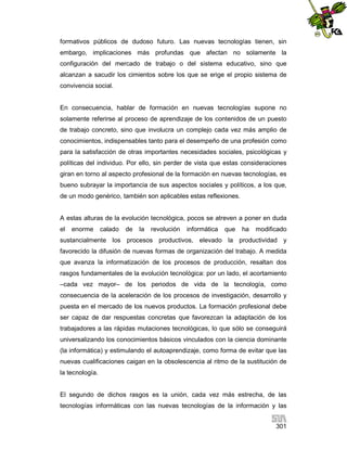 formativos públicos de dudoso futuro. Las nuevas tecnologías tienen, sin
embargo, implicaciones más profundas que afectan no solamente la
configuración del mercado de trabajo o del sistema educativo, sino que
alcanzan a sacudir los cimientos sobre los que se erige el propio sistema de
convivencia social.

En consecuencia, hablar de formación en nuevas tecnologías supone no
solamente referirse al proceso de aprendizaje de los contenidos de un puesto
de trabajo concreto, sino que involucra un complejo cada vez más amplio de
conocimientos, indispensables tanto para el desempeño de una profesión como
para la satisfacción de otras importantes necesidades sociales, psicológicas y
políticas del individuo. Por ello, sin perder de vista que estas consideraciones
giran en torno al aspecto profesional de la formación en nuevas tecnologías, es
bueno subrayar la importancia de sus aspectos sociales y políticos, a los que,
de un modo genérico, también son aplicables estas reflexiones.

A estas alturas de la evolución tecnológica, pocos se atreven a poner en duda
el

enorme

calado

de

la

revolución

informática

que

ha

modificado

sustancialmente los procesos productivos, elevado la productividad y
favorecido la difusión de nuevas formas de organización del trabajo. A medida
que avanza la informatización de los procesos de producción, resaltan dos
rasgos fundamentales de la evolución tecnológica: por un lado, el acortamiento
–cada vez mayor– de los periodos de vida de la tecnología, como
consecuencia de la aceleración de los procesos de investigación, desarrollo y
puesta en el mercado de los nuevos productos. La formación profesional debe
ser capaz de dar respuestas concretas que favorezcan la adaptación de los
trabajadores a las rápidas mutaciones tecnológicas, lo que sólo se conseguirá
universalizando los conocimientos básicos vinculados con la ciencia dominante
(la informática) y estimulando el autoaprendizaje, como forma de evitar que las
nuevas cualificaciones caigan en la obsolescencia al ritmo de la sustitución de
la tecnología.

El segundo de dichos rasgos es la unión, cada vez más estrecha, de las
tecnologías informáticas con las nuevas tecnologías de la información y las
301

 