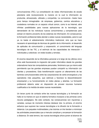 comunicaciones (TIC). La consolidación de redes informacionales de escala
planetaria está revolucionando la manera en la cual la información es
producida, almacenada, utilizada y compartida. La convivencia –hasta hace
poco tiempo inimaginable– de empresas, gobiernos, centros educativos y
ciudadanos normales en un espacio virtual común, como lo es Internet, abre
infinitas posibilidades para nuevas aplicaciones de la tecnología, que
demandarán de los individuos nuevos conocimientos y competencias para
extraer el máximo provecho de los sistemas de información. En consecuencia,
la formación profesional debe atender a estas nuevas necesidades, para lo cual
ya no basta el adiestramiento informático tradicional, sino que se hace
necesario el aprendizaje de técnicas de gestión de la información, el desarrollo
de aptitudes de comunicación y cooperación, el conocimiento del lenguaje
tecnológico de las TIC, y el estímulo de las capacidades de interacción –
individuales y colectivas– en redes locales y remotas.

El enorme desarrollo de la informática personal a lo largo de los últimos cinco
años está favoreciendo la migración del poder informático desde los grandes
ordenadores hacia las computadoras personales, fenómeno que ya mismo está
permitiendo que las grandes empresas puedan compartir su información con
clientes y proveedores. Esta transformación supone un allanamiento de las
barreras comunicacionales entre las corporaciones de cierta envergadura y los
operadores más pequeños, que estimula y favorece la descentralización
empresarial y su funcionamiento en redes planas y abiertas. La formación
profesional debería estar en disposición de proveer recursos humanos
cualificados a la medida de estas nuevas necesidades.

Un tercer punto de contacto entre las nuevas tecnologías y la formación se
halla en la manera en que el sistema formativo incorpora a las primeras como
recurso pedagógico. De este contacto, las consecuencias son riquísimas y
variadas, aunque de momento interesa destacar dos: la primera, el enorme
esfuerzo que suponen las nuevas tecnologías a la difusión de la formación a
distancia. Los paquetes multimediales y las tutorías on line tienden a minimizar
las actividades presenciales que a menudo complican y encarecen la formación
a distancia. En este terreno, las nuevas tecnologías ahora ponen al alcance de
302

 