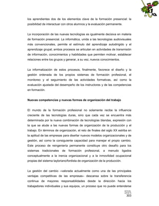los aprendientes dos de los elementos clave de la formación presencial: la
posibilidad de interactuar con otros alumnos y la evaluación permanente.

La incorporación de las nuevas tecnologías es igualmente decisiva en materia
de formación presencial. La informática, unida a las tecnologías audiovisuales
más convencionales, permite el estímulo del aprendizaje autodirigido y el
aprendizaje grupal; ambos procesos se articulan en actividades de transmisión
de información, conocimientos y habilidades que permiten motivar, establecer
relaciones entre los grupos y generar, a su vez, nuevos conocimientos.

La informatización de estos procesos, finalmente, favorece el diseño y la
gestión ordenada de los propios sistemas de formación profesional, el
monitoreo y el seguimiento de las actividades formativas, así como la
evaluación ajustada del desempeño de los instructores y de las competencias
en formación.

Nuevas competencias y nuevas formas de organización del trabajo

El mundo de la formación profesional no solamente recibe la influencia
creciente de las tecnologías duras, sino que cada vez se encuentra más
determinada por la nueva combinación de tecnologías blandas, expresión con
la que se alude a las nuevas formas de organización de la producción y el
trabajo. En términos de organización, el reto de finales del siglo XX estriba en
la aptitud de las empresas para diseñar nuevos modelos organizacionales y de
gestión, así como la consiguiente capacidad para manejar el propio cambio.
Este proceso de reingeniería permanente constituye otro desafío para los
sistemas

tradicionales

de

formación

profesional,

a

menudo

ligados

conceptualmente a la inercia organizacional y a la inmovilidad ocupacional
propias del sistema tayloriano/fordista de organización de la producción.

La gestión del cambio –valorada actualmente como una de las principales
ventajas competitivas de las empresas– descansa sobre la transferencia
continua de mayores responsabilidades desde la dirección hacia los
trabajadores individuales y sus equipos, un proceso que no puede entenderse
303

 