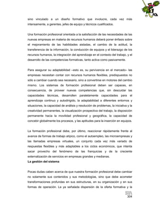 sino vinculado a un diseño formativo que involucre, cada vez más
intensamente, a gerentes, jefes de equipo y técnicos cualificados.

Una formación profesional orientada a la satisfacción de las necesidades de las
nuevas empresas en materia de recursos humanos deberá poner énfasis sobre
el mejoramiento de las habilidades aisladas, el cambio de la actitud, la
transferencia de la información, la conducción de equipos y el liderazgo de los
recursos humanos, la integración del aprendizaje en el contexto del trabajo, y el
desarrollo de las competencias formativas, tanto activa como pasivamente.

Para asegurar su adaptabilidad –esto es, su pervivencia en el mercado– las
empresas necesitan contar con recursos humanos flexibles, predispuestos no
sólo a cambiar cuando sea necesario, sino a convertirse en motores del cambio
mismo. Los sistemas de formación profesional deben ser capaces, en
consecuencia, de proveer nuevas competencias que, sin descuidar las
capacidades

técnicas,

desarrollen

paralelamente

capacidades

para

el

aprendizaje continuo y autodirigido, la adaptabilidad a diferentes entornos y
situaciones, la capacidad de análisis y resolución de problemas, la iniciativa y la
creatividad permanentes, la visualización prospectiva del trabajo, la disposición
permanente hacia la movilidad profesional y geográfica, la capacidad de
concebir globalmente los procesos, y las aptitudes para la inserción en equipos.

La formación profesional debe, por último, reaccionar rápidamente frente al
avance de formas de trabajo atípico, como el autoempleo, las microempresas y
las llamadas empresas virtuales, un conjunto cada vez más variado de
respuestas flexibles y más adaptables a los ciclos económicos, que intenta
sacar provecho del fenómeno de las franquicias y de la creciente
externalización de servicios en empresas grandes y medianas.
La gestión del sistema

Pocas dudas caben acerca de que nuestra formación profesional debe cambiar
no solamente sus contenidos y sus metodologías, sino que debe acometer
transformaciones profundas en sus estructuras, en su organización y en sus
formas de operación. La ya señalada dispersión de la oferta formativa y la
304

 