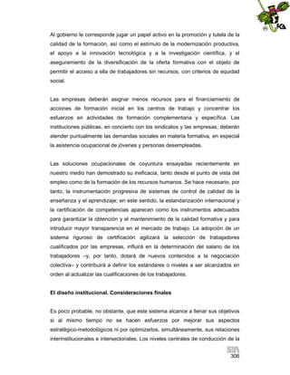 Al gobierno le corresponde jugar un papel activo en la promoción y tutela de la
calidad de la formación, así como el estímulo de la modernización productiva,
el apoyo a la innovación tecnológica y a la investigación científica, y el
aseguramiento de la diversificación de la oferta formativa con el objeto de
permitir el acceso a ella de trabajadores sin recursos, con criterios de equidad
social.

Las empresas deberán asignar menos recursos para el financiamiento de
acciones de formación inicial en los centros de trabajo y concentrar los
esfuerzos en actividades de formación complementaria y específica. Las
instituciones públicas, en concierto con los sindicatos y las empresas, deberán
atender puntualmente las demandas sociales en materia formativa, en especial
la asistencia ocupacional de jóvenes y personas desempleadas.

Las soluciones ocupacionales de coyuntura ensayadas recientemente en
nuestro medio han demostrado su ineficacia, tanto desde el punto de vista del
empleo como de la formación de los recursos humanos. Se hace necesario, por
tanto, la instrumentación progresiva de sistemas de control de calidad de la
enseñanza y el aprendizaje; en este sentido, la estandarización internacional y
la certificación de competencias aparecen como los instrumentos adecuados
para garantizar la obtención y el mantenimiento de la calidad formativa y para
introducir mayor transparencia en el mercado de trabajo. La adopción de un
sistema riguroso de certificación agilizará la selección de trabajadores
cualificados por las empresas, influirá en la determinación del salario de los
trabajadores –y, por tanto, dotará de nuevos contenidos a la negociación
colectiva– y contribuirá a definir los estándares o niveles a ser alcanzados en
orden al actualizar las cualificaciones de los trabajadores.

El diseño institucional. Consideraciones finales

Es poco probable, no obstante, que este sistema alcance a llenar sus objetivos
si al mismo tiempo no se hacen esfuerzos por mejorar sus aspectos
estratégico-metodológicos ni por optimizarlos, simultáneamente, sus relaciones
interinstitucionales e intersectoriales. Los niveles centrales de conducción de la
306

 