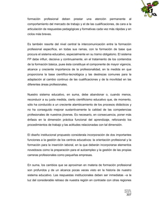 formación

profesional

deben

prestar

una

atención

permanente

al

comportamiento del mercado de trabajo y el de las cualificaciones, de cara a la
articulación de respuestas pedagógicas y formativas cada vez más rápidas y en
ciclos más breves.

Es también resorte del nivel central la intercomunicación entre la formación
profesional específica, en todas sus ramas, con la formación de base que
procura el sistema educativo, especialmente en su tramo obligatorio. El sistema
FP debe influir, decisiva y continuamente, en el tratamiento de los contenidos
de la formación básica, pues ésta constituye el componente de mayor vigencia,
alcance y creciente importancia de la profesionalidad, en la medida en que
proporciona la base científico-tecnológica y las destrezas comunes para la
adaptación al cambio continuo de las cualificaciones y de la movilidad en las
diferentes áreas profesionales.

Nuestro sistema educativo, en suma, debe abandonar o, cuando menos,
reconducir a su justa medida, cierto cientificismo educativo que, de momento,
sólo ha conducido a un creciente alambicamiento de los procesos didácticos y
no ha conseguido mejorar sustantivamente la calidad de las competencias
profesionales de nuestros jóvenes. Es necesario, en consecuencia, poner más
énfasis en la dimensión práctica funcional del aprendizaje, reforzando los
procedimientos de trabajo y las actitudes relacionadas con tal dimensión.

El diseño institucional propuesto considerala incorporación de dos importantes
funciones a la gestión de los centros educativos: la orientación profesional y la
formación para la inserción laboral, en la que deberán incorporarse elementos
novedosos como la preparación para el autoempleo y la gestión de las propias
carreras profesionales como pequeñas empresas.

En suma, los cambios que se aproximan en materia de formación profesional
son profundos y de un alcance pocas veces visto en la historia de nuestro
sistema educativo. Las respuestas institucionales deben ser inmediatas –a la
luz del considerable retraso de nuestra región en contraste con otras regiones

307

 