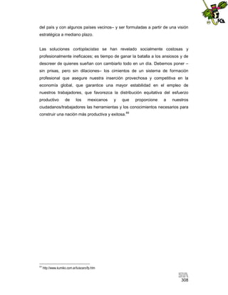 del país y con algunos países vecinos– y ser formuladas a partir de una visión
estratégica a mediano plazo.

Las soluciones cortoplacistas se han revelado socialmente costosas y
profesionalmente ineficaces; es tiempo de ganar la batalla a los ansiosos y de
descreer de quienes sueñan con cambiarlo todo en un día. Debemos poner –
sin prisas, pero sin dilaciones– los cimientos de un sistema de formación
profesional que asegure nuestra inserción provechosa y competitiva en la
economía global, que garantice una mayor estabilidad en el empleo de
nuestros trabajadores, que favorezca la distribución equitativa del esfuerzo
productivo

de

los

mexicanos

y

que

proporcione

a

nuestros

ciudadanos/trabajadores las herramientas y los conocimientos necesarios para
construir una nación más productiva y exitosa.89

89

http://www.kumiko.com.ar/luiscaro/fp.htm

308

 