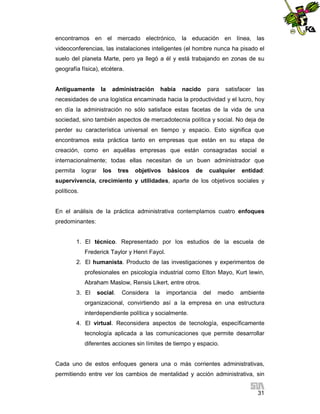 encontramos en el mercado electrónico, la educación en línea, las
videoconferencias, las instalaciones inteligentes (el hombre nunca ha pisado el
suelo del planeta Marte, pero ya llegó a él y está trabajando en zonas de su
geografía física), etcétera.

Antiguamente

la

administración

había

nacido

para

satisfacer

las

necesidades de una logística encaminada hacia la productividad y el lucro, hoy
en día la administración no sólo satisface estas facetas de la vida de una
sociedad, sino también aspectos de mercadotecnia política y social. No deja de
perder su característica universal en tiempo y espacio. Esto significa que
encontramos esta práctica tanto en empresas que están en su etapa de
creación, como en aquéllas empresas que están consagradas social e
internacionalmente; todas ellas necesitan de un buen administrador que
permita

lograr

los

tres

objetivos

básicos

de

cualquier

entidad:

supervivencia, crecimiento y utilidades, aparte de los objetivos sociales y
políticos.

En el análisis de la práctica administrativa contemplamos cuatro enfoques
predominantes:

1. El técnico. Representado por los estudios de la escuela de
Frederick Taylor y Henri Fayol.
2. El humanista. Producto de las investigaciones y experimentos de
profesionales en psicología industrial como Elton Mayo, Kurt lewin,
Abraham Maslow, Rensis Likert, entre otros.
3. El

social.

Considera

la

importancia

del

medio

ambiente

organizacional, convirtiendo así a la empresa en una estructura
interdependiente política y socialmente.
4. El virtual. Reconsidera aspectos de tecnología, específicamente
tecnología aplicada a las comunicaciones que permite desarrollar
diferentes acciones sin límites de tiempo y espacio.

Cada uno de estos enfoques genera una o más corrientes administrativas,
permitiendo entre ver los cambios de mentalidad y acción administrativa, sin
31

 