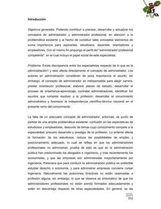 Introducción

Objetivos generales. Pretendo contribuir a precisar, desarrollar y actualizar los
conceptos de administrador y administrador profesional, en atención a la
problemática existente y al hecho de constituir tales conceptos elementos de
suma importancia para aspirantes, estudiosos, docentes, orientadores y
empleadores. Con el mismo fin propongo el perfil del "administrador profesional
competente", en el cual incluyo el papel social de este especialista.

Problema. Existe discrepancia entre los especialistas respecto de lo que es la
administración1 y esto afecta directamente el concepto de administrador. Los
autores en administración consideran de poca importancia el asunto; sin
embargo, el concepto de administrador es indispensable para elegir carrera,
prestar orientación profesional, elaborar planes de estudio, desarrollar el
proceso de enseñanza-aprendizaje, contratar administradores, identificar los
asuntos que compete resolver a la profesión, desarrollar el conocimiento
administrativo y favorecer la independencia científico-técnica nacional en el
presente ramo del conocimiento.

La falta de un adecuado concepto de administrador, entonces, es punto de
partida de una amplia problemática existente: confusión en las expectativas de
estudiosos y empleadores, descuido de temas cuyo conocimiento compete a la
especialidad, precario desarrollo y prestigio de la profesión. Lo anterior afecta
la formación de los estudiosos, reduce las posibilidades de empleo y
posicionamiento adecuado, lo cual se refleja en que los administradores
profesionales no administran; prueba de esto es que en la administración
pública han predominado los abogados e ingenieros, y más recientemente los
economistas; y que las empresas son administradas mayoritariamente por
ingenieros. Pareciera que para conducir la administración pública es preferible
estudiar derecho o economía, y para administrar empresas conviene cursar
ingeniería. Naturalmente las posiciones directivas no están reservadas a
profesión alguna; sin embargo, lo que se observa es sintomático de que los
administradores profesionales no están siendo formados adecuadamente y
están en desventaja respecto de otras especialidades. En general, se les
310

 