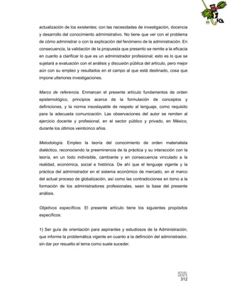 actualización de los existentes; con las necesidades de investigación, docencia
y desarrollo del conocimiento administrativo. No tiene que ver con el problema
de cómo administrar o con la explicación del fenómeno de la administración. En
consecuencia, la validación de la propuesta que presento se remite a la eficacia
en cuanto a clarificar lo que es un administrador profesional; esto es lo que se
sujetará a evaluación con el análisis y discusión pública del artículo, pero mejor
aún con su empleo y resultados en el campo al que está destinado, cosa que
impone ulteriores investigaciones.

Marco de referencia. Enmarcan el presente artículo fundamentos de orden
epistemológico,

principios

acerca de la

formulación

de conceptos

y

definiciones, y la norma insoslayable de respeto al lenguaje, como requisito
para la adecuada comunicación. Las observaciones del autor se remiten al
ejercicio docente y profesional, en el sector público y privado, en México,
durante los últimos veinticinco años.

Metodología. Empleo la teoría del conocimiento de orden materialista
dialéctico, reconociendo la preeminencia de la práctica y su interacción con la
teoría, en un todo indivisible, cambiante y en consecuencia vinculado a la
realidad, económica, social e histórica. De ahí que el lenguaje vigente y la
práctica del administrador en el sistema económico de mercado, en el marco
del actual proceso de globalización, así como las contradicciones en torno a la
formación de los administradores profesionales, sean la base del presente
análisis.

Objetivos específicos. El presente artículo tiene los siguientes propósitos
específicos:

1) Ser guía de orientación para aspirantes y estudiosos de la Administración,
que informe la problemática vigente en cuanto a la definición del administrador,
sin dar por resuelto el tema como suele suceder.

312

 