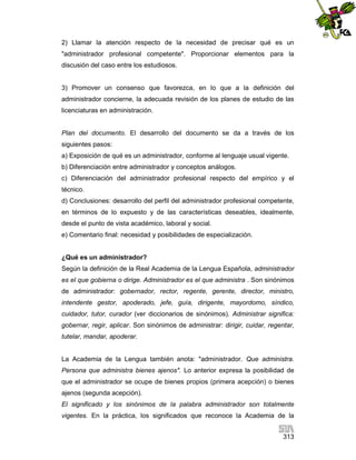 2) Llamar la atención respecto de la necesidad de precisar qué es un
"administrador profesional competente". Proporcionar elementos para la
discusión del caso entre los estudiosos.

3) Promover un consenso que favorezca, en lo que a la definición del
administrador concierne, la adecuada revisión de los planes de estudio de las
licenciaturas en administración.

Plan del documento. El desarrollo del documento se da a través de los
siguientes pasos:
a) Exposición de qué es un administrador, conforme al lenguaje usual vigente.
b) Diferenciación entre administrador y conceptos análogos.
c) Diferenciación del administrador profesional respecto del empírico y el
técnico.
d) Conclusiones: desarrollo del perfil del administrador profesional competente,
en términos de lo expuesto y de las características deseables, idealmente,
desde el punto de vista académico, laboral y social.
e) Comentario final: necesidad y posibilidades de especialización.

¿Qué es un administrador?
Según la definición de la Real Academia de la Lengua Española, administrador
es el que gobierna o dirige. Administrador es el que administra . Son sinónimos
de administrador: gobernador, rector, regente, gerente, director, ministro,
intendente gestor, apoderado, jefe, guía, dirigente, mayordomo, síndico,
cuidador, tutor, curador (ver diccionarios de sinónimos). Administrar significa:
gobernar, regir, aplicar. Son sinónimos de administrar: dirigir, cuidar, regentar,
tutelar, mandar, apoderar.

La Academia de la Lengua también anota: "administrador. Que administra.
Persona que administra bienes ajenos". Lo anterior expresa la posibilidad de
que el administrador se ocupe de bienes propios (primera acepción) o bienes
ajenos (segunda acepción).
El significado y los sinónimos de la palabra administrador son totalmente
vigentes. En la práctica, los significados que reconoce la Academia de la
313

 