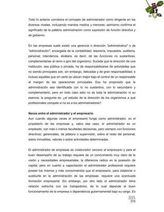 Todo lo anterior corrobora el concepto de administrador como dirigente en los
diversos niveles, incluyendo mandos medios y menores; asimismo confirma el
significado de la palabra administración como expresión de función directiva y
de gobierno.

En las empresas suele existir una gerencia o dirección "administrativa" o de
"administración", encargada de la contabilidad, tesorería, impuestos, auditoría,
personal, intendencia, etcétera, es decir, de las funciones no sustantivas,
complementarias al ramo o giro del organismo. Sucede que la dirección de una
institución, sea pública o privada, ha de responsabilizarse de actividades que
no siendo principales son, sin embargo, delicadas y de gran responsabilidad; e
incluso aquellas que sin serlo se ubican mejor bajo el control de un responsable
al margen de las operaciones principales. Eso ha propiciado que la
administración sea identificada con lo no sustantivo, con lo secundario y
complementario; pero en todo caso esto no es toda la administración ni su
esencia; la pregunta es: ¿el estudio de la dirección de los organismos a qué
profesionales compete si no es a los administradores?

Nexos entre el administrador y el empresario
Aun cuando algunas veces el empresario funge como administrador, es el
propietario de las empresas y, salvo ese caso, el administrador es un
empleado, con más o menos facultades decisorias, pero siempre con funciones
directivas, gerenciales, de jefatura o supervisión, sobre el resto del personal,
sobre inmuebles, valores o sobre actividades determinadas.

El administrador de empresas es colaborador cercano al empresario y para el
buen desempeño de su trabajo requiere de un conocimiento muy claro de la
visión y necesidades empresariales; la diferencia radica en la posesión de
capital, pero en cuanto a capacitación el administrador profesional requiere
poseer los mismos y más conocimientos que el empresario, para colaborar o
sustituirle en la administración de las empresas: requiere una acentuada
formación empresarial. Sin embargo, por otro lado el administrador tiene
relación estrecha con los trabajadores, de lo cual depende el buen
funcionamiento de la empresa o dependencia gubernamental bajo su cargo. Es
315

 