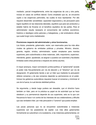 mediador, parcial innegablemente, entre las exigencias de una y otra parte,
incluso en casos de conflicto laboral. Como empleado que es, se encuentra
sujeto a las exigencias patronales, las cuales le toca representar. Por ello
requiere desarrollar sensibilidad, capacidad negociadora y de persuasión para
lograr equilibrio en las relaciones laborales, equilibrio que para ser productivo y
estable habría de fincarse en el beneficio equitativo de las partes. Para el
administrador resulta necesario el conocimiento del conflicto económico,
histórico e ideológico entre patrones y trabajadores, y del sindicalismo oficial,
que suele fungir como mediatizador.

Precisiones respecto del administrador y otros funcionarios.
Los títulos: presidente, gobernador, rector, son reservados para los más altos
niveles de gobierno de entidades públicas y privadas. Ministro, director,
gerente, regidor, síndico, administrador, suelen emplearse para mandos
superiores, pero subordinados a otras instancias. Jefe, mayordomo, supervisor,
intendente, gestor, apoderado, se asignan a puestos con autoridad y facultades
limitadas sobre otras personas o respecto de ciertos asuntos.

A mayor jerarquía, mayor connotación jurídico-política; el "gobernante" accede
al poder más frecuentemente por vía de elección y el "directivo" por vía de
designación. El gobernante tiende a ser un líder que mediante la persuasión
obtiene consenso y de ese consenso depende su permanencia en el poder.
Incluso los gobiernos autocráticos requieren buscar el consenso y minimizar el
uso de la fuerza, la cual denota debilidad política.

Se argumenta, y desde luego pudiera ser deseable, que el directivo fuera
también un líder, pero en la práctica su papel es de autoridad que se hace
obedecer y su permanencia depende de sus superiores, esto es lo que con
frecuencia le hace ir en contra de los intereses de sus colaboradores y dificulta
que sea verdadero líder, por más persuasión o "carisma" que pueda emplear.

Las pocas personas que no se encuentran subordinadas a instancias
superiores son los poseedores de capital. Los más altos gobernantes
formalmente se subordinan a la ciudadanía, a las instancias parlamentarias; en
316

 