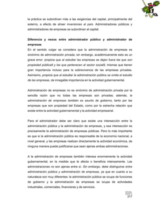 la práctica se subordinan más a las exigencias del capital, principalmente del
externo, a efecto de atraer inversiones al país. Administradores públicos y
administradores de empresas se subordinan al capital.

Diferencia y nexos entre administrador público y administrador de
empresas
En el sentido vulgar se considera que la administración de empresas es
sinónimo de administración privada; sin embargo, académicamente esto es un
grave error: propicia que al estudiar las empresas se dejen fuera las que son
propiedad pública8 y las que pertenecen al sector social9, mismas que tienen
gran importancia incluso para la sobrevivencia de las empresas privadas.
Asimismo, propicia que al estudiar la administración pública se omita el estudio
de las empresas, de innegable importancia en la actividad gubernamental.

Administración de empresas no es sinónimo de administración privada por la
sencilla razón que no todas las empresas son privadas; además, la
administración de empresas también es asunto de gobierno, tanto por las
empresas que son propiedad del Estado, como por la estrecha relación que
existe entre la actividad gubernamental y la actividad empresarial.

Para el administrador debe ser claro que existe una intersección entre la
administración pública y la administración de empresas, y esa intersección es
precisamente la administración de empresas públicas. Pero lo más importante
es que si la administración pública es responsable de la economía nacional, a
nivel general, y las empresas realizan directamente la actividad económica, de
ninguna manera puede justificarse que sean ajenas ambas administraciones.

A la administración de empresas también interesa enormemente la actividad
gubernamental, en la medida que le afecta o beneficia intensamente. Las
administraciones no son ajenas entre sí. Sin embargo, debe distinguirse entre
administración pública y administración de empresas, ya que en cuanto a su
naturaleza son muy diferentes: la administración pública se ocupa de funciones
de gobierno y la administración de empresas se ocupa de actividades
industriales, comerciales, financieras y de servicios.
317

 