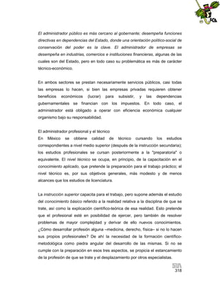 El administrador público es más cercano al gobernante; desempeña funciones
directivas en dependencias del Estado, donde una orientación político-social de
conservación del poder es la clave. El administrador de empresas se
desempeña en industrias, comercios e instituciones financieras, algunas de las
cuales son del Estado, pero en todo caso su problemática es más de carácter
técnico-económico.

En ambos sectores se prestan necesariamente servicios públicos, casi todas
las empresas lo hacen, si bien las empresas privadas requieren obtener
beneficios

económicos

(lucrar)

para

subsistir,

y

las

dependencias

gubernamentales se financian con los impuestos. En todo caso, el
administrador está obligado a operar con eficiencia económica cualquier
organismo bajo su responsabilidad.

El administrador profesional y el técnico
En

México

se

obtiene

calidad

de

técnico

cursando

los

estudios

correspondientes a nivel medio superior (después de la instrucción secundaria);
los estudios profesionales se cursan posteriormente a la "preparatoria" o
equivalente. El nivel técnico se ocupa, en principio, de la capacitación en el
conocimiento aplicado, que pretende la preparación para el trabajo práctico; el
nivel técnico es, por sus objetivos generales, más modesto y de menos
alcances que los estudios de licenciatura.

La instrucción superior capacita para el trabajo, pero supone además el estudio
del conocimiento básico referido a la realidad relativa a la disciplina de que se
trate, así como la explicación científico-teórica de esa realidad. Esto pretende
que el profesional esté en posibilidad de ejercer, pero también de resolver
problemas de mayor complejidad y derivar de ello nuevos conocimientos.
¿Cómo desarrollar profesión alguna –medicina, derecho, física– si no lo hacen
sus propios profesionales? De ahí la necesidad de la formación científicometodológica como piedra angular del desarrollo de las mismas. Si no se
cumple con la preparación en esos tres aspectos, se propicia el estancamiento
de la profesión de que se trate y el desplazamiento por otros especialistas.
318

 