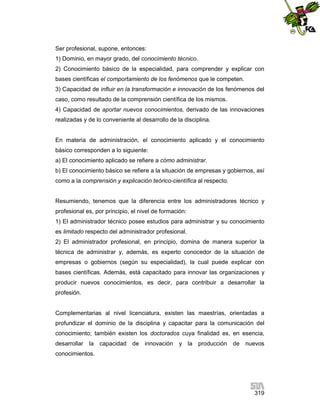 Ser profesional, supone, entonces:
1) Dominio, en mayor grado, del conocimiento técnico.
2) Conocimiento básico de la especialidad, para comprender y explicar con
bases científicas el comportamiento de los fenómenos que le competen.
3) Capacidad de influir en la transformación e innovación de los fenómenos del
caso, como resultado de la comprensión científica de los mismos.
4) Capacidad de aportar nuevos conocimientos, derivado de las innovaciones
realizadas y de lo conveniente al desarrollo de la disciplina.

En materia de administración, el conocimiento aplicado y el conocimiento
básico corresponden a lo siguiente:
a) El conocimiento aplicado se refiere a cómo administrar.
b) El conocimiento básico se refiere a la situación de empresas y gobiernos, así
como a la comprensión y explicación teórico-científica al respecto.

Resumiendo, tenemos que la diferencia entre los administradores técnico y
profesional es, por principio, el nivel de formación:
1) El administrador técnico posee estudios para administrar y su conocimiento
es limitado respecto del administrador profesional.
2) El administrador profesional, en principio, domina de manera superior la
técnica de administrar y, además, es experto conocedor de la situación de
empresas o gobiernos (según su especialidad), la cual puede explicar con
bases científicas. Además, está capacitado para innovar las organizaciones y
producir nuevos conocimientos, es decir, para contribuir a desarrollar la
profesión.

Complementarias al nivel licenciatura, existen las maestrías, orientadas a
profundizar el dominio de la disciplina y capacitar para la comunicación del
conocimiento; también existen los doctorados cuya finalidad es, en esencia,
desarrollar la capacidad de innovación

y la producción

de nuevos

conocimientos.

319

 