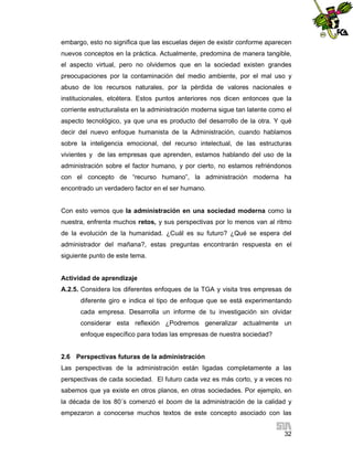 embargo, esto no significa que las escuelas dejen de existir conforme aparecen
nuevos conceptos en la práctica. Actualmente, predomina de manera tangible,
el aspecto virtual, pero no olvidemos que en la sociedad existen grandes
preocupaciones por la contaminación del medio ambiente, por el mal uso y
abuso de los recursos naturales, por la pérdida de valores nacionales e
institucionales, etcétera. Estos puntos anteriores nos dicen entonces que la
corriente estructuralista en la administración moderna sigue tan latente como el
aspecto tecnológico, ya que una es producto del desarrollo de la otra. Y qué
decir del nuevo enfoque humanista de la Administración, cuando hablamos
sobre la inteligencia emocional, del recurso intelectual, de las estructuras
vivientes y de las empresas que aprenden, estamos hablando del uso de la
administración sobre el factor humano, y por cierto, no estamos refriéndonos
con el concepto de “recurso humano”, la administración moderna ha
encontrado un verdadero factor en el ser humano.

Con esto vemos que la administración en una sociedad moderna como la
nuestra, enfrenta muchos retos, y sus perspectivas por lo menos van al ritmo
de la evolución de la humanidad. ¿Cuál es su futuro? ¿Qué se espera del
administrador del mañana?, estas preguntas encontrarán respuesta en el
siguiente punto de este tema.

Actividad de aprendizaje
A.2.5. Considera los diferentes enfoques de la TGA y visita tres empresas de
diferente giro e indica el tipo de enfoque que se está experimentando
cada empresa. Desarrolla un informe de tu investigación sin olvidar
considerar esta reflexión ¿Podremos generalizar actualmente un
enfoque específico para todas las empresas de nuestra sociedad?

2.6 Perspectivas futuras de la administración
Las perspectivas de la administración están ligadas completamente a las
perspectivas de cada sociedad. El futuro cada vez es más corto, y a veces no
sabemos que ya existe en otros planos, en otras sociedades. Por ejemplo, en
la década de los 80´s comenzó el boom de la administración de la calidad y
empezaron a conocerse muchos textos de este concepto asociado con las
32

 