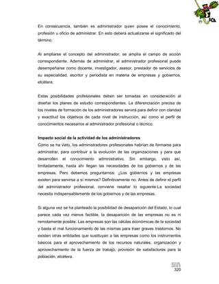 En consecuencia, también es administrador quien posee el conocimiento,
profesión u oficio de administrar. En esto deberá actualizarse el significado del
término.

Al ampliarse el concepto del administrador, se amplía el campo de acción
correspondiente. Además de administrar, el administrador profesional puede
desempeñarse como docente, investigador, asesor, prestador de servicios de
su especialidad, escritor y periodista en materia de empresas y gobiernos,
etcétera.

Estas posibilidades profesionales deben ser tomadas en consideración al
diseñar los planes de estudio correspondientes. La diferenciación precisa de
los niveles de formación de los administradores servirá para definir con claridad
y exactitud los objetivos de cada nivel de instrucción, así como el perfil de
conocimientos necesarios al administrador profesional o técnico.

Impacto social de la actividad de los administradores
Como se ha visto, los administradores profesionales habrían de formarse para
administrar, para contribuir a la evolución de las organizaciones y para que
desarrollen

el

conocimiento

administrativo.

Sin

embargo,

visto

así,

limitadamente, hasta ahí llegan las necesidades de los gobiernos y de las
empresas. Pero debemos preguntarnos: ¿Los gobiernos y las empresas
existen para servirse a sí mismos? Definitivamente no. Antes de definir el perfil
del administrador profesional, conviene resaltar lo siguiente:La sociedad
necesita indispensablemente de los gobiernos y de las empresas.

Si alguna vez se ha planteado la posibilidad de desaparición del Estado, lo cual
parece cada vez menos factible, la desaparición de las empresas no es ni
remotamente posible. Las empresas son las células económicas de la sociedad
y basta el mal funcionamiento de las mismas para traer graves trastornos. No
existen otras entidades que sustituyan a las empresas como los instrumentos
básicos para el aprovechamiento de los recursos naturales, organización y
aprovechamiento de la fuerza de trabajo, provisión de satisfactores para la
población, etcétera.
320

 