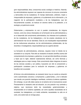 gran responsabilidad, ética, compromiso social, ecológico e histórico. Además,
los administradores requieren ser capaces de convocar al concurso consciente
y democrático de los ciudadanos. El manejo deshonesto, arbitrario, inepto o
irresponsable de empresas y gobiernos, el ocultamiento de la información, y la
negación de la participación ciudadana y de los trabajadores, que tan
frecuentemente suceden, se traduce en severos daños a la población, a la
ecología y al patrimonio social.

Gobernantes y empresarios no son ni pueden considerarse, de ninguna
manera, como los únicos interesados en la formación de los administradores y
en el desarrollo del conocimiento administrativo; los intereses de la población,
de los ciudadanos, de los trabajadores y de los propios estudiosos de la
administración han de ser atendidos. Ésta es una insoslayable responsabilidad
de las instituciones educativas, de los administradores profesionales, de los
docentes e investigadores; responsabilidad que es urgente atender.

La formación de administradores, entonces, requiere incluir el interés de la
sociedad en su conjunto. Para ello es necesario el estudio científico acerca del
comportamiento de empresas y gobiernos, lo cual permitirá identificar principios
y leyes que lo rigen, elaborar explicaciones teóricas, así como técnicas y
estrategias para su mejor manejo. Este conocimiento debe integrarse al acervo
de las ciencias sociales y ser público, buscando con ello la comprensión y
participación ciudadana para la evolución de empresas y gobiernos en
beneficio de la sociedad.

Al formar a los administradores, es necesario tener muy en cuenta su situación
como subordinados cercanos a empresarios y gobernantes, y de lo delicado
que resulta una posición ideológica manifiesta, contraria al sistema capitalista.
Sin embargo, no por ello debe caerse en el extremo de la inconsciencia social.
Precisamente lo necesario ante tal situación, es una posición muy centrada y
objetiva,

que

reconozca

tanto

las

necesidades

gubernamentales

y

empresariales en el sistema capitalista, así como aquellas necesidades de la
sociedad, los trabajadores y el medio ambiente; necesidades no sólo en el
corto, sino sobre todo en el largo plazo.
322

 