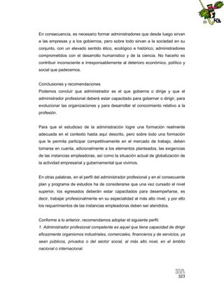 En consecuencia, es necesario formar administradores que desde luego sirvan
a las empresas y a los gobiernos, pero sobre todo sirvan a la sociedad en su
conjunto, con un elevado sentido ético, ecológico e histórico; administradores
comprometidos con el desarrollo humanístico y de la ciencia. No hacerlo es
contribuir inconsciente e irresponsablemente al deterioro económico, político y
social que padecemos.

Conclusiones y recomendaciones
Podemos concluir que administrador es el que gobierna o dirige y que el
administrador profesional deberá estar capacitado para gobernar o dirigir, para
evolucionar las organizaciones y para desarrollar el conocimiento relativo a la
profesión.

Para que el estudioso de la administración logre una formación realmente
adecuada en el contexto hasta aquí descrito, pero sobre todo una formación
que le permita participar competitivamente en el mercado de trabajo, deben
tomarse en cuenta, adicionalmente a los elementos planteados, las exigencias
de las instancias empleadoras, así como la situación actual de globalización de
la actividad empresarial y gubernamental que vivimos.

En otras palabras, en el perfil del administrador profesional y en el consecuente
plan y programa de estudios ha de considerarse que una vez cursado el nivel
superior, los egresados deberán estar capacitados para desempeñarse, es
decir, trabajar profesionalmente en su especialidad al más alto nivel, y por ello
los requerimientos de las instancias empleadoras deben ser atendidos.

Conforme a lo anterior, recomendamos adoptar el siguiente perfil:
1. Administrador profesional competente es aquel que tiene capacidad de dirigir
eficazmente organismos industriales, comerciales, financieros y de servicios, ya
sean públicos, privados o del sector social, al más alto nivel, en el ámbito
nacional o internacional.

323

 