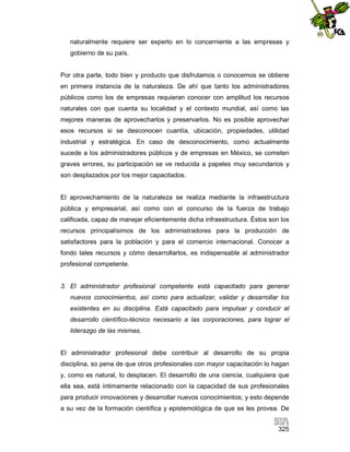 naturalmente requiere ser experto en lo concerniente a las empresas y
gobierno de su país.

Por otra parte, todo bien y producto que disfrutamos o conocemos se obtiene
en primera instancia de la naturaleza. De ahí que tanto los administradores
públicos como los de empresas requieran conocer con amplitud los recursos
naturales con que cuenta su localidad y el contexto mundial, así como las
mejores maneras de aprovecharlos y preservarlos. No es posible aprovechar
esos recursos si se desconocen cuantía, ubicación, propiedades, utilidad
industrial y estratégica. En caso de desconocimiento, como actualmente
sucede a los administradores públicos y de empresas en México, se cometen
graves errores, su participación se ve reducida a papeles muy secundarios y
son desplazados por los mejor capacitados.

El aprovechamiento de la naturaleza se realiza mediante la infraestructura
pública y empresarial, así como con el concurso de la fuerza de trabajo
calificada, capaz de manejar eficientemente dicha infraestructura. Éstos son los
recursos principalísimos de los administradores para la producción de
satisfactores para la población y para el comercio internacional. Conocer a
fondo tales recursos y cómo desarrollarlos, es indispensable al administrador
profesional competente.

3. El administrador profesional competente está capacitado para generar
nuevos conocimientos, así como para actualizar, validar y desarrollar los
existentes en su disciplina. Está capacitado para impulsar y conducir el
desarrollo científico-técnico necesario a las corporaciones, para lograr el
liderazgo de las mismas.

El administrador profesional debe contribuir al desarrollo de su propia
disciplina, so pena de que otros profesionales con mayor capacitación lo hagan
y, como es natural, lo desplacen. El desarrollo de una ciencia, cualquiera que
ella sea, está íntimamente relacionado con la capacidad de sus profesionales
para producir innovaciones y desarrollar nuevos conocimientos; y esto depende
a su vez de la formación científica y epistemológica de que se les provea. De
325

 