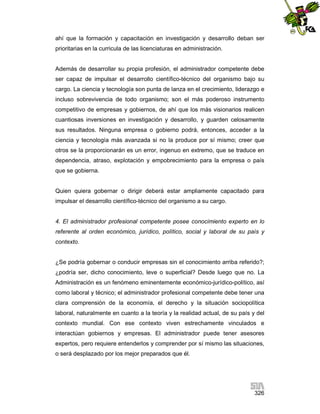 ahí que la formación y capacitación en investigación y desarrollo deban ser
prioritarias en la curricula de las licenciaturas en administración.

Además de desarrollar su propia profesión, el administrador competente debe
ser capaz de impulsar el desarrollo científico-técnico del organismo bajo su
cargo. La ciencia y tecnología son punta de lanza en el crecimiento, liderazgo e
incluso sobrevivencia de todo organismo; son el más poderoso instrumento
competitivo de empresas y gobiernos, de ahí que los más visionarios realicen
cuantiosas inversiones en investigación y desarrollo, y guarden celosamente
sus resultados. Ninguna empresa o gobierno podrá, entonces, acceder a la
ciencia y tecnología más avanzada si no la produce por sí mismo; creer que
otros se la proporcionarán es un error, ingenuo en extremo, que se traduce en
dependencia, atraso, explotación y empobrecimiento para la empresa o país
que se gobierna.

Quien quiera gobernar o dirigir deberá estar ampliamente capacitado para
impulsar el desarrollo científico-técnico del organismo a su cargo.

4. El administrador profesional competente posee conocimiento experto en lo
referente al orden económico, jurídico, político, social y laboral de su país y
contexto.

¿Se podría gobernar o conducir empresas sin el conocimiento arriba referido?;
¿podría ser, dicho conocimiento, leve o superficial? Desde luego que no. La
Administración es un fenómeno eminentemente económico-jurídico-político, así
como laboral y técnico; el administrador profesional competente debe tener una
clara comprensión de la economía, el derecho y la situación sociopolítica
laboral, naturalmente en cuanto a la teoría y la realidad actual, de su país y del
contexto mundial. Con ese contexto viven estrechamente vinculados e
interactúan gobiernos y empresas. El administrador puede tener asesores
expertos, pero requiere entenderlos y comprender por sí mismo las situaciones,
o será desplazado por los mejor preparados que él.

326

 