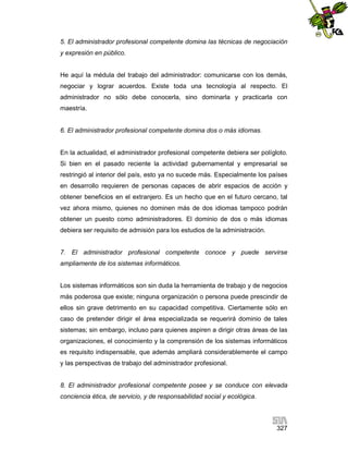 5. El administrador profesional competente domina las técnicas de negociación
y expresión en público.

He aquí la médula del trabajo del administrador: comunicarse con los demás,
negociar y lograr acuerdos. Existe toda una tecnología al respecto. El
administrador no sólo debe conocerla, sino dominarla y practicarla con
maestría.

6. El administrador profesional competente domina dos o más idiomas.

En la actualidad, el administrador profesional competente debiera ser polígloto.
Si bien en el pasado reciente la actividad gubernamental y empresarial se
restringió al interior del país, esto ya no sucede más. Especialmente los países
en desarrollo requieren de personas capaces de abrir espacios de acción y
obtener beneficios en el extranjero. Es un hecho que en el futuro cercano, tal
vez ahora mismo, quienes no dominen más de dos idiomas tampoco podrán
obtener un puesto como administradores. El dominio de dos o más idiomas
debiera ser requisito de admisión para los estudios de la administración.

7. El administrador profesional competente conoce y puede servirse
ampliamente de los sistemas informáticos.

Los sistemas informáticos son sin duda la herramienta de trabajo y de negocios
más poderosa que existe; ninguna organización o persona puede prescindir de
ellos sin grave detrimento en su capacidad competitiva. Ciertamente sólo en
caso de pretender dirigir el área especializada se requerirá dominio de tales
sistemas; sin embargo, incluso para quienes aspiren a dirigir otras áreas de las
organizaciones, el conocimiento y la comprensión de los sistemas informáticos
es requisito indispensable, que además ampliará considerablemente el campo
y las perspectivas de trabajo del administrador profesional.

8. El administrador profesional competente posee y se conduce con elevada
conciencia ética, de servicio, y de responsabilidad social y ecológica.

327

 