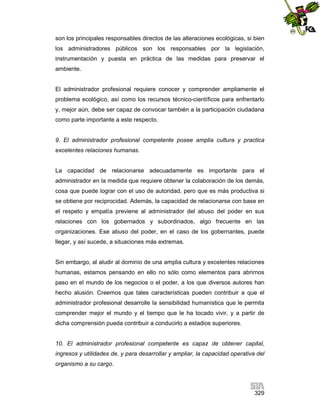 son los principales responsables directos de las alteraciones ecológicas, si bien
los administradores públicos son los responsables por la legislación,
instrumentación y puesta en práctica de las medidas para preservar el
ambiente.

El administrador profesional requiere conocer y comprender ampliamente el
problema ecológico, así como los recursos técnico-científicos para enfrentarlo
y, mejor aún, debe ser capaz de convocar también a la participación ciudadana
como parte importante a este respecto.

9. El administrador profesional competente posee amplia cultura y practica
excelentes relaciones humanas.

La capacidad de relacionarse adecuadamente es importante para el
administrador en la medida que requiere obtener la colaboración de los demás,
cosa que puede lograr con el uso de autoridad, pero que es más productiva si
se obtiene por reciprocidad. Además, la capacidad de relacionarse con base en
el respeto y empatía previene al administrador del abuso del poder en sus
relaciones con los gobernados y subordinados, algo frecuente en las
organizaciones. Ese abuso del poder, en el caso de los gobernantes, puede
llegar, y así sucede, a situaciones más extremas.

Sin embargo, al aludir al dominio de una amplia cultura y excelentes relaciones
humanas, estamos pensando en ello no sólo como elementos para abrirnos
paso en el mundo de los negocios o el poder, a los que diversos autores han
hecho alusión. Creemos que tales características pueden contribuir a que el
administrador profesional desarrolle la sensibilidad humanística que le permita
comprender mejor el mundo y el tiempo que le ha tocado vivir, y a partir de
dicha comprensión pueda contribuir a conducirlo a estadios superiores.

10. El administrador profesional competente es capaz de obtener capital,
ingresos y utilidades de, y para desarrollar y ampliar, la capacidad operativa del
organismo a su cargo.

329

 