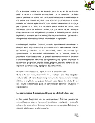En la empresa privada esto es evidente, pero no así en los organismos
públicos, debido a la tradición de financiarlos con los impuestos, con deuda
pública o emisión de dinero. Esto tarde o temprano habrá de desaparecer en
los países que deseen progresar: toda actividad gubernamental o privada
habrá de ser financiada por sí misma; cada usuario o beneficiario deberá pagar
por lo que recibe, a crédito si es necesario, y no a costa de los demás, salvo
verdaderos casos de asistencia pública, los que habrán de ser realmente
excepcionales. Esto es indispensable para evitar el beneficio privado a costa de
la población; asimismo es instrumento para medir la eficiencia y para evitar la
corrupción del administrador, cosas frecuentes en el capitalismo.

Obtener capital, ingresos y utilidades, así como aprovecharlos óptimamente, es
la mayor de las responsabilidades económicas de todo administrador, en todos
los niveles y funciones de los organismos, incluso en aquellos que
aparentemente se encuentran desvinculados de tal función, donde lo
procedente es ser coadyuvante. De que esto se entienda depende el desarrollo
y crecimiento presente y futuro de los organismos y ello significa ampliación de
los servicios que prestan, empleo, abasto, progreso, etcétera. También de ello
dependen la permanencia y el progreso del administrador.

Comentario final: necesidad y oportunidades de especialización
Como podrá apreciarse, el administrador general como el médico, abogado o
cualquier otro profesional de carácter general, resulta necesariamente limitado,
debido a la amplitud y complejidad de los diversos objetos de estudio. De ahí
que resulte indispensable para el administrador continuar estudiando y
especializarse.

Las oportunidades de especialización para los administradores son:

a) Las áreas funcionales de las organizaciones: finanzas, operaciones,
comercialización, recursos humanos, informática, o investigación y desarrollo;
así como las subfunciones dentro de las funciones mencionadas. Esto tanto en
el ámbito público como en el empresarial.

330

 
