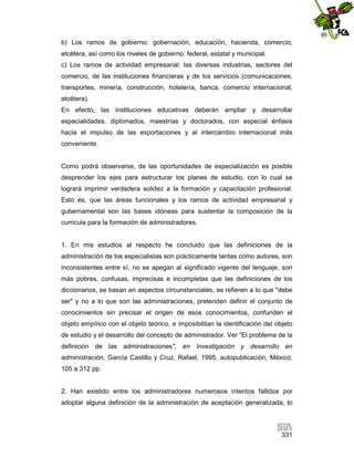 b) Los ramos de gobierno: gobernación, educación, hacienda, comercio,
etcétera, así como los niveles de gobierno: federal, estatal y municipal.
c) Los ramos de actividad empresarial: las diversas industrias, sectores del
comercio, de las instituciones financieras y de los servicios (comunicaciones,
transportes, minería, construcción, hotelería, banca, comercio internacional,
etcétera).
En efecto, las instituciones educativas deberán ampliar y desarrollar
especialidades, diplomados, maestrías y doctorados, con especial énfasis
hacia el impulso de las exportaciones y al intercambio internacional más
conveniente.

Como podrá observarse, de las oportunidades de especialización es posible
desprender los ejes para estructurar los planes de estudio, con lo cual se
logrará imprimir verdadera solidez a la formación y capacitación profesional.
Esto es, que las áreas funcionales y los ramos de actividad empresarial y
gubernamental son las bases idóneas para sustentar la composición de la
curricula para la formación de administradores.

1. En mis estudios al respecto he concluido que las definiciones de la
administración de los especialistas son prácticamente tantas como autores, son
inconsistentes entre sí, no se apegan al significado vigente del lenguaje, son
más pobres, confusas, imprecisas e incompletas que las definiciones de los
diccionarios, se basan en aspectos circunstanciales, se refieren a lo que "debe
ser" y no a lo que son las administraciones, pretenden definir el conjunto de
conocimientos sin precisar el origen de esos conocimientos, confunden el
objeto empírico con el objeto teórico, e imposibilitan la identificación del objeto
de estudio y el desarrollo del concepto de administrador. Ver “El problema de la
definición de las administraciones", en Investigación y desarrollo en
administración, García Castillo y Cruz, Rafael, 1995, autopublicación, México,
105 a 312 pp.

2. Han existido entre los administradores numerosos intentos fallidos por
adoptar alguna definición de la administración de aceptación generalizada, lo

331

 