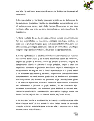 cual sólo ha contribuido a aumentar el número de definiciones sin resolver el
desacuerdo.

3. En mis estudios ya referidos he observado también que las definiciones de
las autoridades lingüísticas, incluidas las actualizadas, son consistentes entre
sí, suficientemente claras y sobre todo vigentes. Recomiendo en todo caso
remitirse a ellas, para evitar que como especialistas nos aislemos del resto de
la población.

4. Como resultado de que las diversas corrientes teóricas en administración
han sido desarrolladas por ingenieros, psicólogos, sociólogos, etcétera, en
cada caso se privilegia el aspecto que a cada especialidad identifica, como son
el mecanicista, psicológico, sociológico, etcétera, en detrimento de un enfoque
integral y propio de la administración, el cual está aún por desarrollarse.

5. Como significados de la palabra administración usaremos los que registran
la Academia de la Lengua y los diversos diccionarios: acción de administrar,
órganos de gobierno o dirección, periodo de gobierno o dirección, conjunto de
conocimientos acerca de gobernar o dirigir, profesión, empleo u oficio del
especialista en materia de gobierno o dirección de empresas. Otra acepción en
el uso corriente del lenguaje para la palabra administración es la que se refiere
a las actividades secundarias y de oficina, acepción que consideramos como
complementaria, no como principal, puesto que las mencionadas actividades
son coadyuvantes y no la esencia del gobernar o dirigir. Las acepciones ajenas
a los anteriores significados, como son suministrar medicamentos, suministrar
los sacramentos, o propinar un golpe, etcétera, no se consideran aquí.
Usaremos administración, con minúscula, para referirnos al empírico real;
usaremos Administración, con mayúscula, como nombre propio ya sea de una
institución o del conjunto de conocimientos relativo, según sea el caso.

6. La propuesta de que la "administración es una función subordinada que tiene
el propósito de servir" es una aberración, nada define, ya que de ese modo
cualquier actividad asalariada puede entrar en ella y, en consecuencia, todo
empleado sería un administrador.
332

 