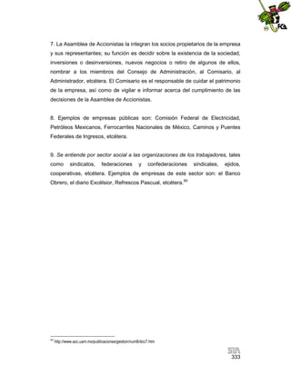 7. La Asamblea de Accionistas la integran los socios propietarios de la empresa
y sus representantes; su función es decidir sobre la existencia de la sociedad,
inversiones o desinversiones, nuevos negocios o retiro de algunos de ellos,
nombrar a los miembros del Consejo de Administración, al Comisario, al
Administrador, etcétera. El Comisario es el responsable de cuidar el patrimonio
de la empresa, así como de vigilar e informar acerca del cumplimiento de las
decisiones de la Asamblea de Accionistas.

8. Ejemplos de empresas públicas son: Comisión Federal de Electricidad,
Petróleos Mexicanos, Ferrocarriles Nacionales de México, Caminos y Puentes
Federales de Ingresos, etcétera.

9. Se entiende por sector social a las organizaciones de los trabajadores, tales
como

sindicatos,

federaciones

y

confederaciones

sindicales,

ejidos,

cooperativas, etcétera. Ejemplos de empresas de este sector son: el Banco
Obrero, el diario Excélsior, Refrescos Pascual, etcétera.90

90

http://www.azc.uam.mx/publicaciones/gestion/num8/doc7.htm

333

 