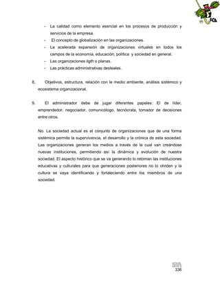 -

La calidad como elemento esencial en los procesos de producción y
servicios de la empresa.

-

El concepto de globalización en las organizaciones.

-

La acelerada expansión de organizaciones virtuales en todos los
campos de la economía, educación, política y sociedad en general.

-

8.

Las organizaciones ligth o planas.
Las prácticas administrativas desleales.

Objetivos, estructura, relación con le medio ambiente, análisis sistémico y
ecosistema organizacional.

9.

El administrador debe de jugar diferentes papeles: El de líder,
emprendedor, negociador, comunicólogo, tecnócrata, tomador de decisiones
entre otros.

No. La sociedad actual es el conjunto de organizaciones que de una forma
sistémica permite la supervivencia, el desarrollo y la crónica de esta sociedad.
Las organizaciones generan los medios a través de la cual van creándose
nuevas instituciones, permitiendo así la dinámica y evolución de nuestra
sociedad. El aspecto histórico que se va generando lo retoman las instituciones
educativas y culturales para que generaciones posteriores no lo olviden y la
cultura se vaya identificando y fortaleciendo entre los miembros de una
sociedad.

336

 