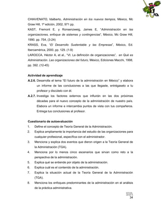 CHIAVENATO, Idalberto, Administración en los nuevos tiempos, México, Mc
Graw Hill, 1ª edición, 2002, 971 pp.
KAST, Fremont E. y Ronsenzweig, James E, “Administración en las
organizaciones, enfoque de sistemas y contingencias”, México, Mc Graw Hill,
1990. pp. 754, (3-24)
KRASS, Eva, “El Desarrollo Sustentable y las Empresas”, México, Ed.
Iberoamérica, 2000. pp. 129. (1-9)
LAROCCA, Héctor A, et al., “VI. La definición de organizaciones”, en Qué es
Administración. Las organizaciones del futuro, México, Ediciones Macchi, 1998,
pp. 392. (12-45)

Actividad de aprendizaje
A.2.6. Desarrolla el tema “El futuro de la administración en México” y elabora
un informe de las conclusiones a las que llegaste, entrégaselo a tu
profesor y discútelo con él.
A.2.7. Investiga los factores externos que influirán en las dos próximas
décadas para el nuevo concepto de la administración de nuestro país.
Elabora un informe e intercambia puntos de vista con tus compañeros.
Entrega tus conclusiones al profesor.

Cuestionario de autoevaluación
1.

Define el concepto de Teoría General de la Administración.

2.

Explica ampliamente la importancia del estudio de las organizaciones para
cualquier profesional, específica con el administrador.

3.

Menciona y explica dos eventos que dieron origen a la Teoría General de
la Administración (TGA).

4.

Menciona por lo menos cinco escenarios que sirvan como reto a la
perspectiva de la administración.

5.

Explica qué se entiende por objeto de la administración.

6.

Explica cuál es el contenido de la administración.

7.

Explica la situación actual de la Teoría General de la Administración
(TGA).

8.

Menciona los enfoques predominantes de la administración en el análisis
de la práctica administrativa.
34

 