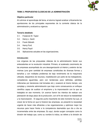 TEMA 3. PROPUESTAS CLÁSICAS DE LA ADMINISTRACIÓN
Objetivo particular
Al culminar el aprendizaje del tema, el alumno logrará analizar críticamente las
aportaciones de los principales exponentes de la corriente clásica de la
administración y evaluará su vigencia.

Temario detallado
3.1.

Frederick W. Taylor

3.2.

Henry L. Gantt

3.3.

Frank Gilbreth

3.4.

Henry Ford

3.5.

Henry Fayol

3.6.

Aplicaciones actuales en las organizaciones.

Introducción
Los orígenes de las propuestas clásicas de la administración tienen sus
antecedentes en la revolución industrial. Primero, el acelerado crecimiento de
las empresas acompañado de una desorganización al interior y exterior de las
mismas (una gran cantidad de empresas constituidas de diversas formas y
tamaños y con múltiples problemas de bajo rendimiento de la maquinaria
utilizada, desperdicio de recursos, insatisfacción por parte de los trabajadores,
competencia aguerridas, pero con tendencias poco definidas, pérdidas
millonarias por decisiones mal tomadas etc.), ocasionó al mismo tiempo, una
compleja y creciente administración que trajo como consecuencia un enfoque
científico capaz de sustituir el empirismo y la improvisación con la que se
trabajaba en ese momento. Un avance fueron los intentos de realizar una
planeación de largo plazo de la producción, con el fin de reducir la inestabilidad
y la improvisación. El segundo punto importante de este momento fue que, al
crecer de la forma en que lo hicieron las empresas, se presentó la necesidad
urgente de hacer más eficientes a las organizaciones y optimizar mejor los
recursos para hacer frente a la competencia desmedida que día a día se
incrementaba entre las empresas. Es aquí, donde surgen conceptos como la
división del trabajo que, como su nombre lo indica, se refiere a la división de

37

 