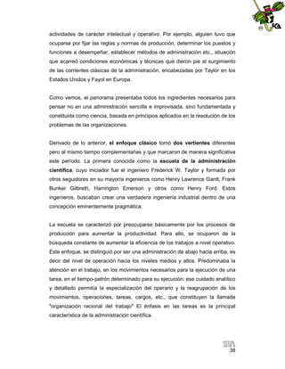 actividades de carácter intelectual y operativo. Por ejemplo, alguien tuvo que
ocuparse por fijar las reglas y normas de producción, determinar los puestos y
funciones a desempeñar, establecer métodos de administración etc., situación
que acarreó condiciones económicas y técnicas que dieron pie al surgimiento
de las corrientes clásicas de la administración, encabezadas por Taylor en los
Estados Unidos y Fayol en Europa.

Como vemos, el panorama presentaba todos los ingredientes necesarios para
pensar no en una administración sencilla e improvisada, sino fundamentada y
constituida como ciencia, basada en principios aplicados en la resolución de los
problemas de las organizaciones.

Derivado de lo anterior, el enfoque clásico tomó dos vertientes diferentes
pero al mismo tiempo complementarias y que marcaron de manera significativa
este período. La primera conocida como la escuela de la administración
científica, cuyo iniciador fue el ingeniero Frederick W. Taylor y formada por
otros seguidores en su mayoría ingenieros como Henry Lawrence Gantt, Frank
Bunker Gilbreth, Harrington Emerson y otros como Henry Ford. Estos
ingenieros, buscaban crear una verdadera ingeniería industrial dentro de una
concepción eminentemente pragmática.

La escuela se caracterizó por preocuparse básicamente por los procesos de
producción para aumentar la productividad. Para ello, se ocuparon de la
búsqueda constante de aumentar la eficiencia de los trabajos a nivel operativo.
Este enfoque, se distinguió por ser una administración de abajo hacia arriba, es
decir del nivel de operación hacia los niveles medios y altos. Predominaba la
atención en el trabajo, en los movimientos necesarios para la ejecución de una
tarea, en el tiempo-patrón determinado para su ejecución: ese cuidado analítico
y detallado permitía la especialización del operario y la reagrupación de los
movimientos, operaciones, tareas, cargos, etc., que constituyen la llamada
"organización racional del trabajo" El énfasis en las tareas es la principal
característica de la administración científica.

38

 