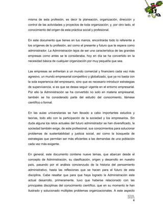 misma de esta profesión, es decir la planeación, organización, dirección y
control de las actividades y proyectos de toda organización; y, por otro lado, el
conocimiento del origen de esta práctica social y profesional.

En este documento que tienes en tus manos, encontrarás todo lo referente a
los orígenes de tu profesión, así como el presente y futuro que te espera como
administrador. La Administración lejos de ser una característica de las grandes
empresas como antes se le consideraba, hoy en día se ha convertido en la
necesidad básica de cualquier organización por muy pequeña que sea.

Las empresas se enfrentan a un mundo comercial y financiero cada vez más
agresivo, un mundo empresarial competitivo y globalizado, que ya no basta con
la sola experiencia del empresario, sino que es necesario introducir estrategias
de supervivencia, si es que se desea seguir vigente en el entorno empresarial.
Por ello la Administración se ha convertido no solo en materia empresarial,
también se ha considerado parte del estudio del conocimiento, llámese
científico o formal.

En las aulas universitarias se han llevado a cabo importantes estudios y
teorías, todo ello con la participación de la sociedad y los empresarios. Sin
duda alguna los retos actuales del futuro administrador se han diversificado, la
sociedad también exige, de este profesional, sus conocimientos para solucionar
problemas de sustentabilidad y justicia social, así como la búsqueda de
estrategias que permitan ser más eficientes a las demandas de una población
cada vez más exigente.

En general, este documento contiene nueve temas, que abarcan desde el
concepto de Administración, su clasificación, origen y desarrollo en nuestro
país, pasando por el análisis concienzudo de la historia del pensamiento
administrativo, hasta las reflexiones que se hacen para el futuro de esta
disciplina. Cabe resaltar que para que haya logrado la Administración este
actual desarrollo, primeramente, tuvo que haberse relacionado con las
principales disciplinas del conocimiento científico, que en su momento le han
ilustrado y solucionado múltiples problemas organizacionales. A este aspecto
4

 