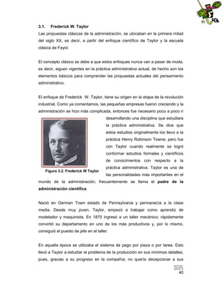 3.1.

Frederick W. Taylor

Las propuestas clásicas de la administración, se ubicaban en la primera mitad
del siglo XX, es decir, a partir del enfoque científico de Taylor y la escuela
clásica de Fayol.

El concepto clásico se debe a que estos enfoques nunca van a pasar de moda,
es decir, siguen vigentes en la práctica administrativa actual, de hecho son los
elementos básicos para comprender las propuestas actuales del pensamiento
administrativo.

El enfoque de Frederick W. Taylor, tiene su origen en la etapa de la revolución
industrial. Como ya comentamos, las pequeñas empresas fueron creciendo y la
administración se hizo más complicada, entonces fue necesario poco a poco ir
desarrollando una disciplina que estudiara
la práctica administrativa. Se dice que
estos estudios originalmente los llevo a la
práctica Henry Robinson Towne, pero fue
con Taylor cuando realmente se logró
conformar estudios formales y científicos
de conocimientos con respecto a la
Figura 3.2. Frederick W Taylor

práctica administrativa. Taylor es una de
las personalidades más importantes en el

mundo de la administración; frecuentemente se llama el padre de la
administración científica.

Nació en German Town estado de Pennsylvania y permanecía a la clase
media. Desde muy joven, Taylor, empezó a trabajar como aprendiz de
modelador y maquinista, En 1870 ingresó a un taller mecánico; rápidamente
convirtió su departamento en uno de los más productivos y, por lo mismo,
consiguió el puesto de jefe en el taller.

En aquella época se utilizaba el sistema de pago por pieza o por tarea. Esto
llevó a Taylor a estudiar el problema de la producción en sus mínimos detalles,
pues, gracias a su progreso en la compañía, no quería decepcionar a sus
40

 